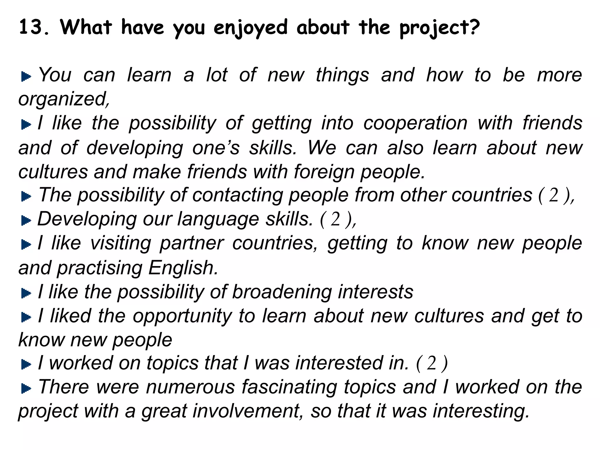 13. What have you enjoyed about the project?You can learn a lot of new things and how to be more organized,I like the possibility of getting into cooperation with friends and of developing one’s skills. We can also learn about new cultures and make friends with foreign people.  The possibility of contacting people from other countries ( 2 ), Developing our language skills. ( 2 ), I like visiting partner countries, getting to know new people and practising English. I like the possibility of broadening interests  I liked the opportunity to learn about new cultures and get to know new people  I worked on topics that I was interested in. ( 2 )There were numerous fascinating topics and I worked on the project with a great involvement, so that it was interesting.