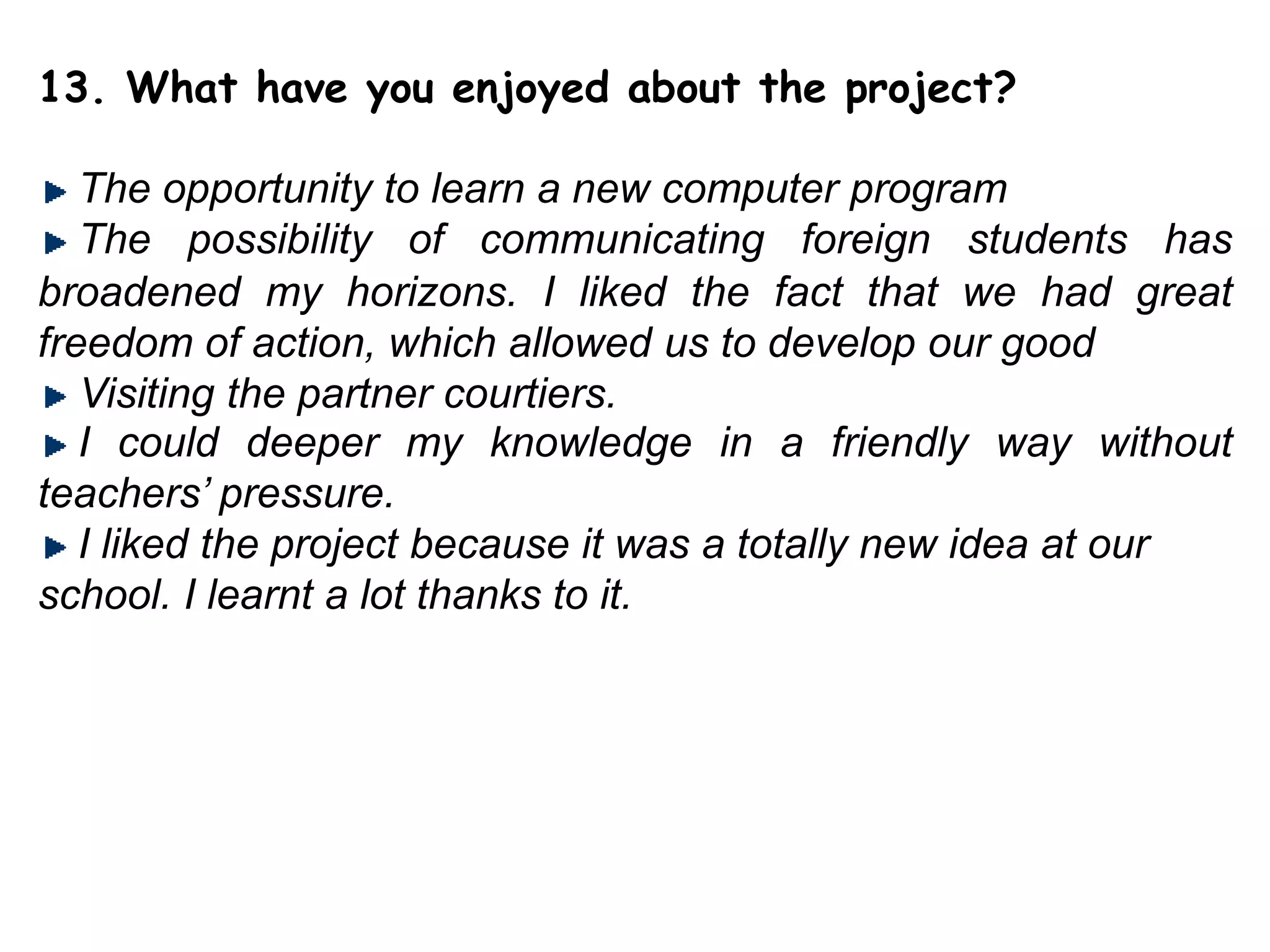 13. What have you enjoyed about the project?The opportunity to learn a new computer programThe possibility of communicating foreign students has broadened my horizons. I liked the fact that we hadgreat freedom of action, which allowed us to develop our good  Visiting the partner courtiers.I could deeper my knowledge in a friendly way without teachers’ pressure.I liked the project because it was a totally new idea at our school. I learnt a lot thanks to it. 