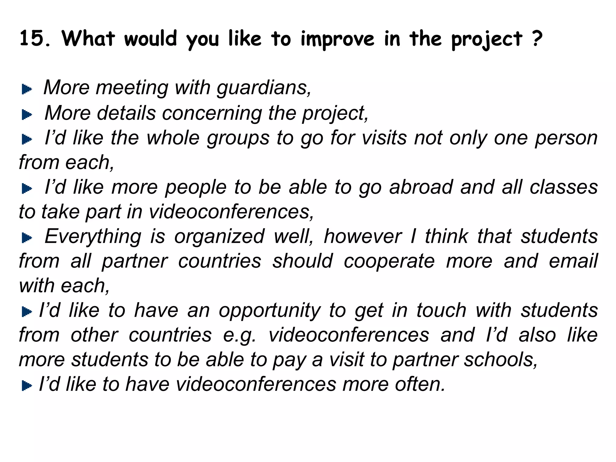 15. What would you like to improve in the project ?More meeting with guardians,More details concerning the project,I’d like the whole groups to go for visits not only one person from each,I’d like morepeople to be able to go abroad and all classes to take part in videoconferences,  Everything is organized well, however I think that students from all partner countries should cooperate more and email with each, I’d liketo have an opportunity to get in touch with students from other countries e.g. videoconferencesand I’d also like more students to be able to pay a visit to partnerschools,I’d like to have videoconferencesmore often.