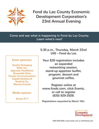 Fond du Lac County Economic
                     Development Corporation’s
                        23rd Annual Evening


Come and see what is happening in Fond du Lac County.
                Learn what’s next!


                         5:30 p.m., Thursday, March 22nd
                                UW – Fond du Lac

  Event sponsors:         Your $30 registration includes
   Quality Packaging              an expanded
       Keller Inc.             networking session,
 Agnesian HealthCare        stand-up appetizer buffet,
    Rosendale Dairy
Charter Communications
                              program, dessert and
  Capelle Brothers &             gourmet coffee.
      Diedrich Co.
    Wausau Everest            Register online at
                          www.fcedc.com, click Events,
   Media sponsor:              or call to register
                               (920) 929-2928.
     Sunny 97-7
                          Registrations requested by March 15th.




                                   (920) 929-2928, www.fcedc.com or info@fcedc.com
 