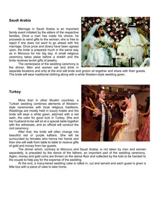 Saudi Arabia
Marriage in Saudi Arabia is an important
family event initiated by the elders of the respective
families. Once a man has made his choice, he
proceeds to send gifts to the woman; she is free to
reject if she does not want to go ahead with the
marriage. Once price and dowry have been agreed
upon, the bride is prepared much in the same way
as in Morocco for her big day. A small religious
ceremony takes place before a sheikh and the
bride receives lavish gifts of jewelry.
The centerpiece of the wedding ceremony is
the dinner. Men and women eat and drink in
separate locations and only at the end will bride and groom sit together and share with their guests.
The bride will wear traditional clothing along with a white Western-style wedding gown.
Turkey
More than in other Muslim countries, a
Turkish wedding combines elements of Western-
style ceremonies with local religious traditions.
Weddings are mostly held in luxury hotels and the
bride will wear a white gown, adorned with a red
sash, the color for good luck in Turkey. She and
her husband-to-be will sit at a special table together
with the witnesses, and an official will conduct the
civil ceremony.
After that, the bride will often change into
beautiful red or purple kaftans. She will be
surrounded by females who henna her hands and
then she will walk from table to table to receive gifts
of gold and money from her guests.
The dinner which, contrary to Morocco and Saudi Arabia, is not taken by men and women
separately, is preceded by the dance of the fathers, an important part of the wedding ceremony.
Again, money and gold coins are thrown on the dance floor and collected by the kids to be handed to
the couple to help pay for the expense of the wedding.
At the end, a many-tiered wedding cake is rolled in, cut and served and each guest is given a
little box with a piece of cake to take home.
 