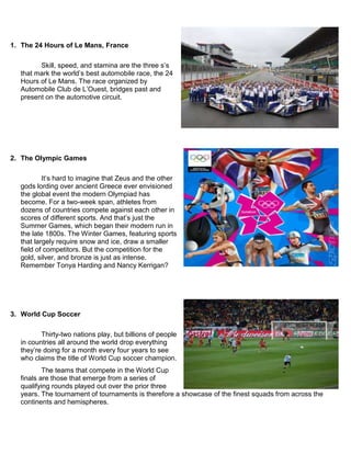 1. The 24 Hours of Le Mans, France
Skill, speed, and stamina are the three s‟s
that mark the world‟s best automobile race, the 24
Hours of Le Mans. The race organized by
Automobile Club de L‟Ouest, bridges past and
present on the automotive circuit.
2. The Olympic Games
It‟s hard to imagine that Zeus and the other
gods lording over ancient Greece ever envisioned
the global event the modern Olympiad has
become. For a two-week span, athletes from
dozens of countries compete against each other in
scores of different sports. And that‟s just the
Summer Games, which began their modern run in
the late 1800s. The Winter Games, featuring sports
that largely require snow and ice, draw a smaller
field of competitors. But the competition for the
gold, silver, and bronze is just as intense.
Remember Tonya Harding and Nancy Kerrigan?
3. World Cup Soccer
Thirty-two nations play, but billions of people
in countries all around the world drop everything
they‟re doing for a month every four years to see
who claims the title of World Cup soccer champion.
The teams that compete in the World Cup
finals are those that emerge from a series of
qualifying rounds played out over the prior three
years. The tournament of tournaments is therefore a showcase of the finest squads from across the
continents and hemispheres.
 