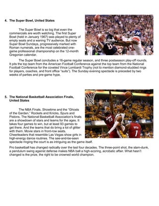 4. The Super Bowl, United States
The Super Bowl is so big that even the
commercials are worth watching. The first Super
Bowl (held in January 1967) was played to plenty of
empty seats and a waning TV audience. But now
Super Bowl Sundays, progressively marked with
Roman numerals, are the most celebrated one-
game professional championship on the 12-month
Gregorian calendar.
The Super Bowl concludes a 16-game regular season, and three postseason play-off rounds.
It pits the top team from the American Football Conference against the top team from the National
Football Conference for the coveted Vince Lombardi Trophy (not to mention diamond-studded rings
for players, coaches, and front office “suits”). The Sunday evening spectacle is preceded by two
weeks of parties and pre-game hype.
5. The National Basketball Association Finals,
United States
The NBA Finals. Showtime and the “Ghosts
of the Garden.” Rockets and Knicks, Spurs and
Pistons. The National Basketball Association‟s finals
are a showdown of stars and teams for the ages. It
takes four games to win, but at least 93 games to
get there. And the teams that do bring a lot of glitter
with them. Movie stars in front-row seats.
Cheerleaders that resemble Las Vegas show girls in
high-energy dance routines. The see-and-be-seen
spectacle ringing the court is as intriguing as the game itself.
Pro basketball has changed radically over the last four decades. The three-point shot, the slam-dunk,
a pendulum swing against defense makes NBA ball a high-scoring, acrobatic affair. What hasn‟t
changed is the prize, the right to be crowned world champion.
 