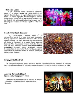Bailes De Luces
In La Castellana, Negros Occidental celebrates
every 5th
of January.Bailes De Luces or Dances of
lights in Spanish. Luces or Light in Spanish symbolizes
hope. The festival highlights the use of lights in festival
presentations. Street dances are done to commemorate
the festival, it is celebrated in thanking the past year's
blessings and success as well as a hope for a better new
year.
Feast of the Black Nazarene
In Quiapo, Manila, celebrate every 9th
of
January.The festival is a day long feast, celebrated
through a procession ofthe Black Nazarene in the streets
of Metro Manila. The Black Nazarene is a wooden statue
of Jesus of Nazarene, it is called Black Nazarene
because of the statue's color which is black, the statue is
over 400 years old and is stored in the Basilica of Black
Nazarene or popularly known as Quiapo Church.
Devotees flock to streets barefooted and push against
each other to get to the statue in belief it would give
blessings and miracles.
Lingayen Gulf Festival
In Lingayen, Pangasinan every January 9. Festival commemorating the liberation of Lingayen
from the Japanese invasion by Gen. Douglas McCarthur of US Pacific command on January 9, 1945.
Araw ng Koronadal(Day of
Koronadal)/Hinugyaw Festival
In Koronadal always celebrate on January 10. A feast
celebrating the diverse cultures of Koronadal for
decades.
 