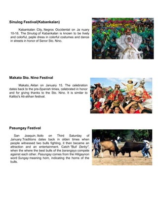 Sinulog Festival(Kabankalan)
Kabankalan City, Negros Occidental on Ja nuary
10-16. The Sinulog of Kabankalan is known to be lively
and colorful, peple dress in colorful costumes and dance
in streets in honor of Senor Sto. Nino.
Makato Sto. Nino Festival
Makato, Aklan on January 15. The celebration
dates back to the pre-Spanish times, celebrated in honor
and for giving thanks to the Sto. Nino. It is similar to
Kalibo's Ati-atihan festival.
Pasungay Festival
San Joaquin, Iloilo on Third Saturday of
January.Traditions dates back in olden times when
people witnessed two bulls fighting, it then became an
attraction and an entertainment. Catch "Bull Derby",
when the where the best bulls of the barangays compete
against each other. Pasungay comes from the Hiligaynon
word Sungay meaning horn, indicating the horns of the
bulls.
 