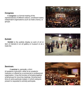 Congress
A congress is a formal meeting of the
representatives of different nations, constituent states,
independent organizations (such as trade unions), or
groups.
Exhibit
Exhibit is the publicly display (a work of art or
item of interest) in an art gallery or museum or at a
trade fair.
Seminars
A seminar is, generally, a form
of academic instruction, either at an academic
institution or offered by a commercial or professional
organization. It has the function of bringing together
small groups for recurring meetings, focusing each
time on some particular subject, in which everyone
present is requested to actively participate.
 