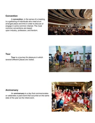 Convention
A convention, in the sense of a meeting,
is a gathering of individuals who meet at an
arranged place and time in order to discuss or
engage in some common interest. The most
common conventions are based
upon industry, profession, and fandom.
Tour
Tour is a journey for pleasure in which
several different places are visited.
Anniversary
An anniversary is a day that commemorates
or celebrates a past event that occurred on the same
date of the year as the initial event.
 