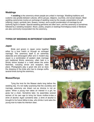 Weddings
A wedding is the ceremony where people are united in marriage. Wedding traditions and
customs vary greatly between cultures, ethnic groups, religions, countries, and social classes. Most
wedding ceremonies involve an exchange of wedding vows by the couple, presentation of a gift
(offering, ring(s), symbolic item, flowers, money), and a public proclamation of marriage by an
authority figure or leader. Special wedding garments are often worn, and the ceremony is sometimes
followed by a wedding reception. Music, poetry, prayers or readings fromreligious texts or literature
are also commonly incorporated into the ceremony.
TYPES OF WEDDING IN DIFFERENT COUNTRIES
Japan
Bride and groom in Japan come together
either by a love match or through an arranged
marriage. The ceremony itself is an extremely
elaborate and extravagant affair and in modern-day
Japan is a combination of western style marriage
and traditional Shinto ceremony, often held in a
Shinto shrine located in a hotel where the entire
festivities, including dinner and reception, take
place. Photographs play a great role and so does
the dressing of the bride who has to change outfits
several times during the ceremony.
Maasai/Kenya
Tying the knot for the Maasai starts long before the
wedding day. It‟s not really surprising that the courtship and
marriage ceremony are drawn out, as divorce is not an
option. When a young man takes an interest in a girl, he
gives her a chain. Sometime later, he assembles several
women of his own age to bring his future mother-in-law a
drink of alcohol. Again sometime later, a drink of alcohol is
brought to his future father-in-law, who drinks it and asks the
young man to make his intention clear.
 