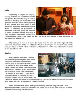 India
Depending on region and religion,
wedding customs and ceremonies in India
vary greatly. However what they all have in
common is that they are lavish affairs and
symbolize more the social coming together
of two families than the union of two
individuals. Prior to the wedding day, Byaha
Haath, a ceremony of purification, is
celebrated. Bride and groom are attended
by seven unmarried females who apply a
paste made from sandalwood, turmeric and
rose water to the couple‟s face, hands and feet. The couple is not allowed to leave home after that
until their actual wedding day.
The exchange of vows is of course the crucial part. The bride sits on the right side of the
groom until the vows are made. The right side is the place for strangers and acquaintances. After the
vows, she moves to the left side of her husband, who has made a rather long list of promises to care
for and look after his wife.
Mexico
Most Mexicans are Roman Catholics
and the wedding ceremony take place within
the church. Godparents, madrinas and
padrinos, play an important role in the tradition.
The madrina de lazo carries a rope, which
maybe a rosary or a wreath made from orange
blossoms as a symbol of fertility, and is wound
in a figure-eight around the couple‟s heads.
The madrina de arras holds 13 coins which
have been blessed by the priest and which
symbolize the joint finances of the couple. The
madrina de velacion is a woman of confidence to whom the bride can always turn for help and advice.
Other godparents carry wineglasses for the wedding toast.
At the reception which follows the religious ceremony in church, the guests form a heart
shaped ring around the newlyweds before their first dance. And of course, what never can be amiss
from a Mexican wedding is Mariachi music.
 