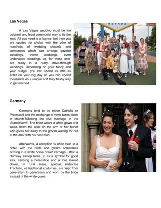 Las Vegas
A Las Vegas wedding must be the
quickest and least ceremonial way to tie the
knot. All you need is a license, but then you
are spoiled for choice with the offer of
hundreds of wedding chapels and
companies which can arrange gazebo
weddings, theme weddings, even
underwater weddings, or, for those who
are really in a hurry, drive-through
weddings. Depending on your fancy and
your budget, you can spend as little as
$200 on your big day or you can spend
thousands on a unique and truly flashy way
to get married.
Germany
Germans tend to be either Catholic or
Protestant and the exchange of vows takes place
in church following the civil marriage in the
„Standesamt‟. The bride wears a white gown and
walks down the aisle on the arm of her father
who gives her away to the groom waiting for her
at the altar with his best man.
Afterwards, a reception is often held in a
hotel, with the bride and groom sometimes
arriving in a white horse drawn carriage. Often a
chimney sweep turns up as a symbol for good
luck, carrying a horseshoe and a four leaved
clover. In rural areas, special, elaborate
Trachten, or traditional costumes, are kept from
generation to generation and worn by the bride
instead of the white gown.
 