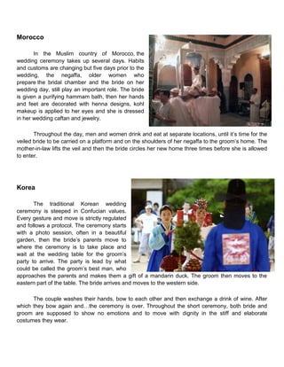 Morocco
In the Muslim country of Morocco, the
wedding ceremony takes up several days. Habits
and customs are changing but five days prior to the
wedding, the negaffa, older women who
prepare the bridal chamber and the bride on her
wedding day, still play an important role. The bride
is given a purifying hammam bath, then her hands
and feet are decorated with henna designs, kohl
makeup is applied to her eyes and she is dressed
in her wedding caftan and jewelry.
Throughout the day, men and women drink and eat at separate locations, until it‟s time for the
veiled bride to be carried on a platform and on the shoulders of her negaffa to the groom‟s home. The
mother-in-law lifts the veil and then the bride circles her new home three times before she is allowed
to enter.
Korea
The traditional Korean wedding
ceremony is steeped in Confucian values.
Every gesture and move is strictly regulated
and follows a protocol. The ceremony starts
with a photo session, often in a beautiful
garden, then the bride‟s parents move to
where the ceremony is to take place and
wait at the wedding table for the groom‟s
party to arrive. The party is lead by what
could be called the groom‟s best man, who
approaches the parents and makes them a gift of a mandarin duck. The groom then moves to the
eastern part of the table. The bride arrives and moves to the western side.
The couple washes their hands, bow to each other and then exchange a drink of wine. After
which they bow again and…the ceremony is over. Throughout the short ceremony, both bride and
groom are supposed to show no emotions and to move with dignity in the stiff and elaborate
costumes they wear.
 