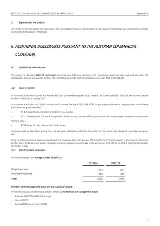 NOTES TO THE FINANCIAL STATEMENTS AS OF 31 MARCH 2014 Appendix 3
2
3. Expenses for the auditor
The expenses for the auditor are disclosed in the consolidated financial statements of AT & S Austria Technologie & Systemtechnik Aktieng-
esellschaft, 8700 Leoben-Hinterberg.
6.ADDITIONAL DISCLOSURES PURSUANT TO THE AUSTRIAN COMMERCIAL
CODE(UGB)
6.1. Capitalisable deferred taxes
The option to capitalise deferred taxes assets on temporary differences between the commercial result and tax result was not used. The
capitalisable amount pursuant to Section 198 (10) UGB amounts to EUR 2,225,622.00 (prior year: EUR 1,979,528.00).
6.2. Taxes on income
In accordance with the Austrian Tax Reform Act 2005 (Steuerreformgesetz 2005) Federal Law Gazette (BGBl.) I 2004/57, the income tax rate
has been 25% since 1 January 2005.
In accordance with Section 9 (8) of the Austrian Corporate Tax Act (KStG) 1988, AT&S as group parent formed a tax group with the following
subsidiaries as group members:
- AT & S Klagenfurt Leiterplatten GmbH in Liqu., Leoben
- DCC - Development Circuits & Components GmbH in Liqu., Leoben (The liquidation of the company was completed in the current
financial year.)
- AT&S Korea Co., Ltd., Ansan-City, South Korea
To compensate for tax effects arising from the allocation of taxable profit/loss, the parties to the contract are obligated to pay tax compensa-
tion.
Since no deferred income taxes are capitalised, the tax group does not have any effect on the item “Income taxes” in the income statement.
Furthermore, AT&S as group parent charged a minimum corporate income tax in the amount of EUR 500.00 to AT & S Klagenfurt Leiterplat-
ten GmbH in Liqu.
6.3. Board members, employees
In the financial year the average number of staff was:
2013/14 2012/13
Waged workers 643 647
Salaried employees 385 402
Total 1,028 1,049
Members of the Management Board and the Supervisory Board:
In the financial year, the following persons served as members of the Management Board:
− Andreas GERSTENMAYER (Chairman)
− Heinz MOITZI
− Karl ASAMER (since 1 April 2014)
 