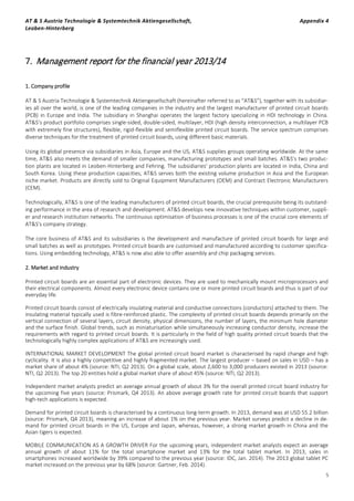 AT & S Austria Technologie & Systemtechnik Aktiengesellschaft, Appendix 4
Leoben-Hinterberg
5
7. Management report for the financial year 2013/14
1. Company profile
AT & S Austria Technologie & Systemtechnik Aktiengesellschaft (hereinafter referred to as “AT&S”), together with its subsidiar-
ies all over the world, is one of the leading companies in the industry and the largest manufacturer of printed circuit boards
(PCB) in Europe and India. The subsidiary in Shanghai operates the largest factory specializing in HDI technology in China.
AT&S’s product portfolio comprises single-sided, double-sided, multilayer, HDI (high density interconnection, a multilayer PCB
with extremely fine structures), flexible, rigid-flexible and semiflexible printed circuit boards. The service spectrum comprises
diverse techniques for the treatment of printed circuit boards, using different basic materials.
Using its global presence via subsidiaries in Asia, Europe and the US, AT&S supplies groups operating worldwide. At the same
time, AT&S also meets the demand of smaller companies, manufacturing prototypes and small batches. AT&S's two produc-
tion plants are located in Leoben-Hinterberg and Fehring. The subsidiaries' production plants are located in India, China and
South Korea. Using these production capacities, AT&S serves both the existing volume production in Asia and the European
niche market. Products are directly sold to Original Equipment Manufacturers (OEM) and Contract Electronic Manufacturers
(CEM).
Technologically, AT&S is one of the leading manufacturers of printed circuit boards, the crucial prerequisite being its outstand-
ing performance in the area of research and development. AT&S develops new innovative techniques within customer, suppli-
er and research institution networks. The continuous optimisation of business processes is one of the crucial core elements of
AT&S's company strategy.
The core business of AT&S and its subsidiaries is the development and manufacture of printed circuit boards for large and
small batches as well as prototypes. Printed circuit boards are customised and manufactured according to customer specifica-
tions. Using embedding technology, AT&S is now also able to offer assembly and chip packaging services.
2. Market and industry
Printed circuit boards are an essential part of electronic devices. They are used to mechanically mount microprocessors and
their electrical components. Almost every electronic device contains one or more printed circuit boards and thus is part of our
everyday life.
Printed circuit boards consist of electrically insulating material and conductive connections (conductors) attached to them. The
insulating material typically used is fibre-reinforced plastic. The complexity of printed circuit boards depends primarily on the
vertical connection of several layers, circuit density, physical dimensions, the number of layers, the minimum hole diameter
and the surface finish. Global trends, such as miniaturisation while simultaneously increasing conductor density, increase the
requirements with regard to printed circuit boards. It is particularly in the field of high quality printed circuit boards that the
technologically highly complex applications of AT&S are increasingly used.
INTERNATIONAL MARKET DEVELOPMENT The global printed circuit board market is characterised by rapid change and high
cyclicality. It is also a highly competitive and highly fragmented market. The largest producer – based on sales in USD – has a
market share of about 4% (source: NTI, Q2 2013). On a global scale, about 2,600 to 3,000 producers existed in 2013 (source:
NTI, Q2 2013). The top 20 entities hold a global market share of about 45% (source: NTI, Q2 2013).
Independent market analysts predict an average annual growth of about 3% for the overall printed circuit board industry for
the upcoming five years (source: Prismark, Q4 2013). An above average growth rate for printed circuit boards that support
high-tech applications is expected.
Demand for printed circuit boards is characterised by a continuous long-term growth. In 2013, demand was at USD 55.2 billion
(source: Prismark, Q4 2013), meaning an increase of about 1% on the previous year. Market surveys predict a decline in de-
mand for printed circuit boards in the US, Europe and Japan, whereas, however, a strong market growth in China and the
Asian tigers is expected.
MOBILE COMMUNICATION AS A GROWTH DRIVER For the upcoming years, independent market analysts expect an average
annual growth of about 11% for the total smartphone market and 13% for the total tablet market. In 2013, sales in
smartphones increased worldwide by 39% compared to the previous year (source: IDC, Jan. 2014). The 2013 global tablet PC
market increased on the previous year by 68% (source: Gartner, Feb. 2014).
 