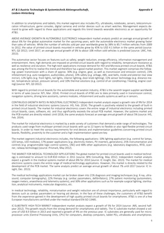 AT & S Austria Technologie & Systemtechnik Aktiengesellschaft, Appendix 4
Leoben-Hinterberg
6
In addition to smartphones and tablets, this market segment also includes PCs, ultrabooks, notebooks, servers, telecommuni-
cation infrastructure, game consoles, digital cameras and similar devices such as smart watches. Management expects de-
mand to grow with regard to these applications and regards this trend towards wearable electronics as an opportunity for
AT&S.
ABOVE-AVERAGE GROWTH IN AUTOMOBILE ELECTRONICS Independent market analysts predict an average annual growth of
about 6% for the global automotive market for the upcoming years, with the automobile electronics market growing faster
than sales of vehicles. While the number of vehicles sold per year worldwide grew by 38% to 85.7 million vehicles from 2009
to 2012, the value of printed circuit boards mounted in vehicles grew by 45% to USD 4.1 billion in the same period (source:
NTI, Q3 2012). Until 2017, an average annual growth of 6% to about 108 million sold vehicles is predicted (source: LMC, Feb.
2013).
The automotive sector focuses on features such as safety, weight reduction, energy efficiency, information management and
entertainment. Here, high demands are imposed on printed circuit boards with regard to reliability, temperature resistance as
well as resilience and duration. The high-tech applications increase demand for HDI and Microvia printed circuit boards. AT&S
was among the first to realise this trend and therefore has a good market position. This market segment comprises the follow-
ing: power transmission with a share of approx. 30% (e.g. engine, gear, as well as transmission and emission control), 23%
infotainment (e.g. auto navigation, audio/video, phone), 14% safety (e.g. airbags, ABS, seat belts, inside and exterior rear view
mirror), 12% lights (e.g. front lights, tail lights, interior lighting, door knob lighting), 11% sensor technology (e.g. distance me-
ter, temperature sensor, pressure sensor), and 10% thermal solutions (e.g. control of air conditioning / heating, engine cool-
ing) (source: NTI, Q3 2012).
With regard to printed circuit boards for the automobile and aviation industry, AT&S is the seventh largest supplier worldwide
in terms of sales (source: NTI, Mar. 2014). Printed circuit boards of AT&S are to date primarily used in transmission control,
navigation systems, driving lane assistants, camera modules, infotainment and audio systems as well as in sensors.
CONTINUOUS GROWTH RATES IN INDUSTRIAL ELECTRONICS Independent market analysts expect a growth rate of 9% for 2014
in the field of industrial electronic systems (source: IHS, Feb. 2014). The growth is positively related to the growth of built-in
printed circuit boards. The market for industrial electronics covers the entire range of industrial electronics including printed
circuit boards, cases, software, etc. and thus significantly exceeds the actual PCB market. However, the systems market and
the PCB market are directly related. Until 2018, the same analysts forecast an average annual growth of about 5% (source: IHS,
Feb. 2014).
The market for industrial electronics is marked by a wide variety of customers that demand a wide range of technologies. The
products used range from multilayer printed circuit boards with up to 22 layers to flexible or also rigid-flexible printed circuit
boards. In order to meet the various requirements for end devices and implementation guidelines concerning printed circuit
boards, flexibility, proximity to the customer and a high implementation speed are key.
The market segment industrial electronics includes, the following applications: 10% lighting application (e.g. control for lamps,
LED lamps, LED modules), 17% power applications (e.g. electricity meters, PV inverters, generators), 25% instrumentation and
controls (e.g. programmable logic control systems, CNC) and 48% other applications (e.g. laboratory diagnostics, RFID, scan-
ner, railway technology) (source: Prismark, May 2012).
THE MARKET FOR MEDICAL TECHNOLOGY APPLICATIONS The global market for printed circuit boards used in medical technol-
ogy is estimated to amount to EUR 810 million in 2011 (source: BPA Consulting, May 2012). Independent market analysts
expect a growth in the medical systems market of about 8% for 2014 (source: IC Insight, Dec. 2013). The market for medical
electronic systems covers the entire range of medical technology applications. However, this market is directly related to the
development of the PCB market. The same analysts predict an average annual growth of about 7% until 2017 (source: IC In-
sight, Dec. 2013).
The medical technology applications market can be broken down into 21% diagnosis and imaging techniques (e.g. X-ray, ultra-
sound, computer tomography), 22% therapy (e.g. cardiac pacemakers, defibrillators), 27% patient monitoring (pulsometers,
oxygen meters, anaesthesia and telemetry systems), and 30% other applications such as for example surgical lighting, sterilisa-
tion, analytical instruments, molecular diagnostics, etc.
In medical technology, reliability, miniaturisation and weight reduction are of utmost importance, particularly with regard to
devices such as cardiac pacemakers or hearing aid devices. In the face of these challenges, the customers of AT&S benefit
from the experience gained in the development of high quality printed circuit boards for smartphones. AT&S is one of a few
European manufacturers certified under the medical standard EN ISO 13485.
IC-SUBSTRATE HIGH-TECH MARKET Independent market analysts expect a growth of 5% for 2014 (source: JMS, second half-
year 2012). This growth results from the strong demand for smartphones and tablets. The IC substrate market showed a vol-
ume of USD 8.9 billion in 2013 and reported a growth of 4% on the previous year. IC substrates are generally used for micro-
processor units (Central Processing Units, CPU) for computers, desktop computers, tablet PCs, ultrabooks and smartphones.
 