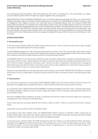 AT & S Austria Technologie & Systemtechnik Aktiengesellschaft, Appendix 4
Leoben-Hinterberg
7
The market knows only few suppliers, 70% of the production stems from six manufacturers. This concentration is an oppor-
tunity for AT&S to position itself in this high-tech segment together with a strong partner.
MINIATURISATION PUSHES ADVANCED PACKAGING Also in the field of advanced packaging, the focus is on miniaturisation,
reliability and weight reduction. Examples of typical applications are modules for mobile applications (DC/DC converters, pow-
er management units, fingerprint sensors, etc.), solid state drives and wearable devices. Here, the customers benefit from
AT&S’s experience gained in the development of high quality solutions, from years of R&D activities carried out in the field of
embedded component packaging (ECP) as well as from the extensive IP portfolio in this field. With the help of ECP, miniaturisa-
tion effects greater than 50% of the reference product could be achieved. Given the increasing trend of miniaturisation, mar-
ket surveys predict a strong increase in growth rates in the subsequent years. The forecast growth thus amounts to about 56%
for 2014, and the same market analysts predict an average annual growth of about 62% for the years up to 2018 (source: Yole,
Oct. 2012).
BUSINESS DEVELOPMENT
3. Financial performance
In the financial year 2013/14, AT&S's NET SALES rose by EUR 11.8 million, or 5%, to EUR 262.4 million year-on-year, owing to
an increase in merchandise sales with an Asian subsidiary.
The EBIT MARGIN dropped from 5.2% in the past financial year to currently -1.1% in the financial year under review. The de-
cline results from the allocation to performance-related bonus provisions, lower exchange gains as well as the one-time effect
from transaction costs for the capital increase carried out in the financial year 2013/14.
The FINANCIAL RESULT in the financial year 2013/14 has been positively influenced by a subsidiary's dividend distribution in
the amount of EUR 15 million. Interest expenses for bonds as well as for bank loans and overdrafts decreased by EUR 1.6 mil-
lion to EUR 12.2 million compared to the previous year. Income from loans to subsidiaries remained almost unchanged at
EUR 5 million (prior year EUR 4.8 million). The previous year's financial result suffered from a write-off on treasury shares in
the amount of EUR 6.1 million as a result of lower market values.
Owing to the described effects on the operating result and the financial result, the NET INCOME FOR THE YEAR thus is positive
and amounts to EUR 2.4 million (after a net loss for the year of EUR 3.5 million in the previous year) in the financial year under
review.
4. Financial position
As a result from investments, the book value of FIXED TANGIBLE ASSETS rose from EUR 16.6 million to EUR 17.8 million. The
book value of intangible assets increased from EUR 1.7 million to EUR 8.6 million due to the purchase of a licence.
As in the previous year, SHARES IN AFFILIATED COMPANIES remained unchanged at EUR 275.0 million. The book value of loans
to affiliated companies, taking into account interest charges and foreign currency translations, decreased from EUR 97.6 mil-
lion to EUR 95.1 million.
Short-term CURRENT ASSETS showed an increase in inventories from EUR 19.3 million to EUR 24.6 million, but a decrease in
receivables from EUR 51.8 million to EUR 46.8 million.
Current asset securities and shares declined from EUR 18.2 million to EUR 0.7 million as a result from the sale of treasury
shares.
Liquid funds rose from EUR 22.4 million to EUR 202.8 million.
At the balance sheet date 31 March 2014, the SHAREHOLDERS' EQUITY amounts to EUR 243.5 million, having risen by
EUR 82.0 million year-on-year due to the capital increase carried out. At the balance sheet date, the equity ratio had increased
to 36.0% from 31.9% in the previous year, still showing a very good equity base.
In the financial year 2013/14, AT&S's NET DEBT decreased by EUR 111.4 million to currently EUR 156.0 million. Net debt is
calculated as the aggregate of bonds and bank loans and overdrafts, less cash on hand and bank balances as well as "other
securities and shares" in current assets (without treasury shares). The gearing ratio, i.e. the ratio of net debt to equity, de-
creased from 165% in the previous year to 64%.
 