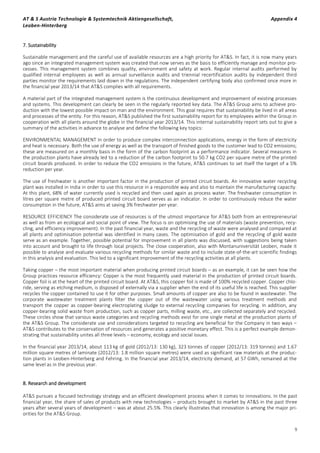 AT & S Austria Technologie & Systemtechnik Aktiengesellschaft, Appendix 4
Leoben-Hinterberg
9
7. Sustainability
Sustainable management and the careful use of available resources are a high priority for AT&S. In fact, it is now many years
ago since an integrated management system was created that now serves as the basis to efficiently manage and monitor pro-
cesses. This management system combines quality, environment and safety at work. Regular internal audits performed by
qualified internal employees as well as annual surveillance audits and triennial recertification audits by independent third
parties monitor the requirements laid down in the regulations. The independent certifying body also confirmed once more in
the financial year 2013/14 that AT&S complies with all requirements.
A material part of the integrated management system is the continuous development and improvement of existing processes
and systems. This development can clearly be seen in the regularly reported key data. The AT&S Group aims to achieve pro-
duction with the lowest possible impact on man and the environment. This goal requires that sustainability be lived in all areas
and processes of the entity. For this reason, AT&S published the first sustainability report for its employees within the Group in
cooperation with all plants around the globe in the financial year 2013/14. This internal sustainability report sets out to give a
summary of the activities in advance to analyse and define the following key topics:
ENVIRONMENTAL MANAGEMENT In order to produce complex interconnection applications, energy in the form of electricity
and heat is necessary. Both the use of energy as well as the transport of finished goods to the customer lead to CO2 emissions;
these are measured on a monthly basis in the form of the carbon footprint as a performance indicator. Several measures in
the production plants have already led to a reduction of the carbon footprint to 50.7 kg CO2 per square metre of the printed
circuit boards produced. In order to reduce the CO2 emissions in the future, AT&S continues to set itself the target of a 5%
reduction per year.
The use of freshwater is another important factor in the production of printed circuit boards. An innovative water recycling
plant was installed in India in order to use this resource in a responsible way and also to maintain the manufacturing capacity.
At this plant, 68% of water currently used is recycled and then used again as process water. The freshwater consumption in
litres per square metre of produced printed circuit board serves as an indicator. In order to continuously reduce the water
consumption in the future, AT&S aims at saving 3% freshwater per year.
RESOURCE EFFICIENCY The considerate use of resources is of the utmost importance for AT&S both from an entrepreneurial
as well as from an ecological and social point of view. The focus is on optimising the use of materials (waste prevention, recy-
cling, and efficiency improvement). In the past financial year, waste and the recycling of waste were analysed and compared at
all plants and optimisation potential was identified in many cases. The optimisation of gold and the recycling of gold waste
serve as an example. Together, possible potential for improvement in all plants was discussed, with suggestions being taken
into account and brought to life through local projects. The close cooperation, also with Montanuniversität Leoben, made it
possible to analyse and evaluate various recycling methods for similar waste and to include state-of-the-art scientific findings
in this analysis and evaluation. This led to a significant improvement of the recycling activities at all plants.
Taking copper – the most important material when producing printed circuit boards – as an example, it can be seen how the
Group practices resource efficiency: Copper is the most frequently used material in the production of printed circuit boards.
Copper foil is at the heart of the printed circuit board. At AT&S, this copper foil is made of 100% recycled copper. Copper chlo-
ride, serving as etching medium, is disposed of externally via a supplier when the end of its useful life is reached. This supplier
recycles the copper contained to use it for other purposes. Small amounts of copper are also to be found in wastewater. The
corporate wastewater treatment plants filter the copper out of the wastewater using various treatment methods and
transport the copper as copper-bearing electroplating sludge to external recycling companies for recycling. In addition, any
copper-bearing solid waste from production, such as copper parts, milling waste, etc., are collected separately and recycled.
These circles show that various waste categories and recycling methods exist for one single metal at the production plants of
the AT&S Group. The considerate use and considerations targeted to recycling are beneficial for the Company in two ways –
AT&S contributes to the conservation of resources and generates a positive monetary effect. This is a perfect example demon-
strating that sustainability unites all three levels – economy, ecology and social issues.
In the financial year 2013/14, about 113 kg of gold (2012/13: 130 kg), 323 tonnes of copper (2012/13: 319 tonnes) and 1.67
million square metres of laminate (2012/13: 1.8 million square metres) were used as significant raw materials at the produc-
tion plants in Leoben-Hinterberg and Fehring. In the financial year 2013/14, electricity demand, at 57 GWh, remained at the
same level as in the previous year.
8. Research and development
AT&S pursues a focused technology strategy and an efficient development process when it comes to innovations. In the past
financial year, the share of sales of products with new technologies – products brought to market by AT&S in the past three
years after several years of development – was at about 25.5%. This clearly illustrates that innovation is among the major pri-
orities for the AT&S Group.
 