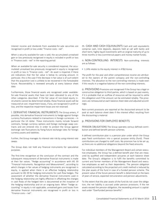 Consolidated Financial Statements as of 31 March 2014 11
Interest income and dividends from available-for-sale securities are
recognised in profit or loss under “Finance costs - net”.
When a security available-for-sale is sold, the accumulated unrealised
gain or loss previously recognised in equity is included in profit or loss
in “Finance costs - net” in the reporting period.
When an available-for-sale security is considered impaired, the accu-
mulated unrealised loss previously recognised in equity is recognised
in profit or loss in “Finance costs - net”. An asset is impaired, if there
are indications that the fair value is below its carrying amount. In
particular, this is the case if the decrease in fair value is of such extent
that the acquisition cost is unlikely to be recovered in the foreseeable
future. Recoverability is reviewed annually at every balance sheet
date.
Furthermore, those financial assets are recognised under available-
for-sale financial assets that have not been allocated to any of the
other categories described. If the fair value of non-listed equity in-
struments cannot be determined reliably, these financial assets will be
measured at cost. Impairment losses, if any, are recognised in profit or
loss, and the respective impairment losses are not reversed.
l. DERIVATIVE FINANCIAL INSTRUMENTS The Group enters, if
possible, into derivative financial instruments to hedge against foreign
currency fluctuations related to transactions in foreign currencies – in
particular the US dollar. These instruments mainly include forward
contracts, foreign currency options and foreign exchange swap con-
tracts and are entered into in order to protect the Group against
exchange rate fluctuations by fixing future exchange rates for foreign
currency assets and liabilities.
Further, the Group manages its interest rate risk by using interest rate
swaps.
The Group does not hold any financial instruments for speculative
purposes.
The first-time recognition at the conclusion of the contract and the
subsequent measurement of derivative financial instruments is made
at their fair values. “Hedge accounting” in accordance with IAS 39
“Financial Instruments: Recognition and Measurement”, according to
which changes in fair values of hedging instruments are recognised in
equity, is applied when there is an effective hedging relationship
pursuant to IAS 39 for hedging instruments for cash flow hedges. The
assessment of whether the derivative financial instruments used in
the hedging relationship are highly effective in offsetting the changes
in cash flows of the hedged item is documented at the inception of
the hedging relationship and on an ongoing basis. When “hedge ac-
counting” in equity is not applicable, unrealised gains and losses from
derivative financial instruments are recognised in profit or loss in
“Finance costs – net”.
m. CASH AND CASH EQUIVALENTS Cash and cash equivalents
comprise cash, time deposits, deposits held at call with banks and
short-term, highly liquid investments with an original maturity of up to
three months or less (commercial papers and money market funds).
n. NON-CONTROLLING INTERESTS Non-controlling interests
are as follows:
 1.24% relates to the equity interest in AT&S Korea
The profit for the year and other comprehensive income are attribut-
ed to the owners of the parent company and the non-controlling
interests. The allocation to the non-controlling interests is made even
if this results in a negative balance of the non-controlling interests.
o. PROVISIONS Provisions are recognised if the Group has a legal or
constructive obligation to third parties, which is based on past events,
if it is probable that an outflow of resources will be required to settle
this obligation and if the amount can be estimated reliably. The provi-
sions are remeasured at each balance sheet date and adjusted accord-
ingly.
Non-current provisions are reported at the discounted amount to be
paid at each balance sheet date if the interest effect resulting from
the discounting is material.
p. PROVISIONS FOR EMPLOYEE BENEFITS
PENSION OBLIGATIONS The Group operates various defined contri-
bution and defined benefit pension schemes.
A defined contribution plan is a pension plan under which the Group
pays fixed contributions into a special purpose entity (fund). These
contributions are charged to staff costs. No provision has to be set up,
as there are no additional obligations beyond the fixed amounts.
For individual members of the Management Board and certain execu-
tive employees, the Group has a defined benefit plan that are meas-
ured by qualified and independent actuaries at each balance sheet
date. The Group’s obligation is to fulfil the benefits committed to
current and former members of the Management Board and execu-
tive employees as well as their dependents. The pension obligation
calculated according to the projected unit credit method is reduced by
the plan assets of the fund in case of a funded pension scheme. The
present value of the future pension benefit is determined on the basis
of years of service, expected remuneration and pension adjustments.
To the extent that the plan assets of the fund do not cover the obliga-
tion, the net liability is accrued under pension provisions. If the net
assets exceed the pension obligation, the exceeding amount is capital-
ised under “Overfunded pension benefits”.
 