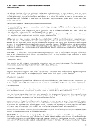 AT & S Austria Technologie & Systemtechnik Aktiengesellschaft, Appendix 4
Leoben-Hinterberg
10
TECHNOLOGY AND INNOVATION The penetration of all areas of life by electronics is far from complete. It is not only human
beings that communicate with each other; an increasing number of machines, devices and systems are being connected and
exchange data without any human interference. Although still in its infancy, the “internet of things” is already a reality. The
quantity of electronic devices will increase as will the requirements regarding smallness, power density and duration of the
printed circuit boards.
The innovation strategy of AT&S thus focuses on the following priorities:
 Focus on the high-tech segment － new products and technologies developed at AT&S are used in the high-tech segment of
the respective market.
 Greater contribution to the value creation chain － new products and technologies developed at AT&S cover a greater por-
tion of the value creation chain in the manufacture of electronic devices.
 More efficient use of natural resources － new products and technologies developed at AT&S use fewer natural resources
(e.g. materials, water and energy) than traditional products and technologies.
AT&S pursues a two-stage innovation process. Development activities in the fields of materials, processes and applications are
carried out at the research institutions of Leoben-Hinterberg to the point where the basic technological feasibility has been
reached. This area thus covers applied research and technology evaluation. After that, it is the responsibility of the local de-
partments for technology development and implementation situated at the plants of AT&S to continue the experimental de-
velopment of products and processes and to integrate these products and processes within existing production operations.
Depending on demand, also cooperation with local and international research institutions and universities are entered into in
addition to own resources.
DEVELOPMENT ACTIVITIES AT&S works on different development projects based on these strategic principles, customer de-
mand, as well as developments of the suppliers and research institutions. The issues dealt with in these projects can be divided
into four core development areas:
1. Interconnect density
In this area, the goal is to constantly miniaturise the printed circuit board and increase the complexity. The challenge is to
miniaturise the structures of the printed circuit board and to reduce its thickness.
2. Mechanical integration
The goal is the improved integration of the printed circuit board as a component of the electronic device. Rigid-flexible printed
circuit boards, cavities, mounting technologies up to fully flexible printed circuit boards are being developed.
3. Functionality integration
This area of development focuses on the integration of additional functionalities in the printed circuit board. In addition to the
current AT&S ECP® technology, further solutions are to be found for embedding the components in the printed circuit board.
4. Printed solutions
Here, the focus is on new solutions that reduce the consumption of water and other natural resources (e.g. copper). New pro-
cesses based on the printing technology are developed in order to minimise the use of natural resources.
In the past financial year, a new printed circuit board product for high temperatures, for example in power-trains of vehicles,
could be developed in the past financial year with the help of these projects. The use of electronics can thus be employed in
areas where previously only mechanical or high-tech solutions were possible.
Another milestone in the past financial year was the development of novel concepts for power electronics, which has been
implemented in a consortium with companies and research partners. Power electronics is used for applications with high elec-
trical currents and where electronic modules require cooling. Examples in this regard can be found in the production of elec-
tricity (wind power, photovoltaics), electromobility and in the lighting industry (particularly with regard to LEDs).
Progressive miniaturisation in general is an important driver for innovation. New technological challenges are to be tackled in
the fields of mobile devices, medical technology and wearables.
IC SUBSTRATES The largest development project of the Group to date is the implementation of the technology to produce
substrates for silicon semiconductor chips. IC substrates, i.e. the link between the nano-world of silicon and the micro-world of
the printed circuit boards, confront AT&S with totally new challenges. Significantly finer structural dimension and tighter toler-
ances exist in this field compared to products produced to date. Moreover, due to the different properties of silicon and poly-
 