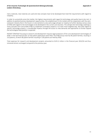 AT & S Austria Technologie & Systemtechnik Aktiengesellschaft, Appendix 4
Leoben-Hinterberg
11
meric materials, new materials are used and new concepts have to be developed that meet the requirements with regard to
reliability.
In order to successfully serve the market, the highest requirements with regard to technology and quality have to be met. In
addition to positive business development opportunities, the establishment in this market and the cooperation with the semi-
conductor industry that in the future is to be started at a very early stage will give an impetus to further develop various areas
of AT&S with regard to the technologies to be developed in the current core business. This will give the technology roadmaps a
more concrete form and enable AT&S to implement innovation projects in an even more targeted way. Also with regard to
specific technology projects, a considerable impetus through the access to new demands and approaches to further expand
the technological lead position is expected.
PATENT STRATEGY Focusing on research and development requires legal protection of the core development technologies of
AT&S. In the last financial year 13 new patent applications were filed. The AT&S Group now has 96 patent families, resulting in
153 patents, of which 80 patent families resulting in 130 patents are held by AT&S.
Total expenses for research and development projects amounted to EUR 12 million in the financial year 2013/14 and thus
remained almost unchanged compared to the previous year.
 