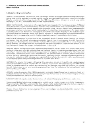 AT & S Austria Technologie & Systemtechnik Aktiengesellschaft, Appendix 4
Leoben-Hinterberg
12
9. Subsidiaries and representative offices
The AT&S Group currently has five production plants specialising in different technologies: Leoben-Hinterberg and Fehring in
Austria, Ansan in Korea, Nanjangud in India and Shanghai in China. With their research departments, Leoben-Hinterberg and
Shanghai are also material technology drivers within the AT&S Group. Moreover, a sixth plant is currently being built in
Chongqing in China. AT&S employs a total of around 7,300 people worldwide.
LEOBEN AND FEHRING The Austrian plants in Fehring and Leoben are integrated within the individual company of AT&S and
mainly deliver to the European and to an increasing extent also to the American market. Short turnaround times, special appli-
cations and the proximity to the customer are particularly important in Europe. The plants in Austria, India and Korea basically
concentrate on small and medium-sized batches most notably for the industrial and automotive industry. The plant in Leoben
successfully continued with the niche and prototype production which was launched in the past years. The production capaci-
ty utilisation of the plant in Fehring is positive in the reporting period due to, among other things, the production transfer from
Klagenfurt. Also the strongly growing market in the advanced packaging segment is supplied by the plant in Leoben.
KLAGENFURT At the beginning of the past financial year, management decided to close the plant in Klagenfurt. The immense
price pressure in the field of simple technologies, as produced in Klagenfurt, and the continuous low demand in this sector led
to ongoing losses. A social plan was prepared for the employees. A few employees accepted the offer to work at the plants in
Fehring or Leoben. The closing activities and dismantling work are almost completed. No further costs are expected to arise
from the closure of this plant. The company is in liquidation as of 15 March 2014.
SHANGHAI The plant in Shanghai produces HDI (high density interconnection) high-tech printed circuit boards in serial produc-
tion for the mobile device sector and has customers all over the world. The plant in Shanghai was very well utilised in the past
financial year; in some months, this plant continuously produced at full capacity. Moreover, demand for HDI printed circuit
boards for the automobile industry has risen in the past financial year, which also led to an increase in the production of print-
ed circuit boards for the industrial & automotive business unit. The announcement of the cooperation partner Panasonic to
shut down the production of ALIVH technology had a negative effect. As no further demand on the market could be expected,
the prototype equipment at the plant in Shanghai had to be adjusted in terms of value.
CHONGQING The set-up of the new plant in Chongqing, China, proceeds to schedule. In the past financial year, buildings and
infrastructure could be successfully completed. The first production equipment was delivered in February 2014. AT&S will set
another technological milestone at this plant with the production of IC substrates (interconnection substrates). The coopera-
tion with the technology partner turns out to be very successful and close. The production of the first qualification lots is
planned for the autumn of 2014.
ANSAN The positive development of the AT&S Korea subsidiary continued in the past financial year. In addition to the still very
good production capacity utilisation with regard to medical products, the major order of an innovative camera producer most
notably generated additional sales in the reporting period.
NANJANGUD AT&S India reported positive developments as well. Sales and the operating result showed a positive trend.
The company AT&S Asia Pacific in Hong Kong was able to establish itself as a holding company in the field of mobile devices.
The proximity to the CEMs of the customers and to the suppliers is another locational advantage which the business partners
highly appreciate. About half of the Group’s sales is already carried out via this company.
The sales offices in the Americas, Germany, Japan and Taiwan guaranteed good and close contact with the customers in the
past financial year as well.
 