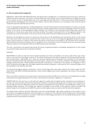 AT & S Austria Technologie & Systemtechnik Aktiengesellschaft, Appendix 4
Leoben-Hinterberg
14
12. Risk and opportunities management
PRINCIPLES, STRUCTURES AND PROCESSES Risk and opportunities management is a fundamental part of the way in which the
AT&S Group does its business. The quest to increase enterprise value involves not just opportunities but inevitably the taking
of risks as well. In order to identify these risks at an early stage and deal with them in a pro-active manner, AT&S operates a
group-wide Risk Management and Internal Control System and has Internal Revision, as in accordance with Austrian Code of
Corporate Governance (ÖCGK) requirements.
From an organisational perspective, the Risk Management, Internal Control System and Internal Revision functions come with-
in the responsibility of the CFO. The overall board receives monthly updates from the Group Risk Manager and/or the internal
auditor in the course of the Management Board meeting. The inclusion of the Supervisory Board takes place within the
framework of at least twice yearly audit committee meeting. The proper functioning of the risk management system is also
assessed once a year by the auditor in the course of the annual audit of financial statements pursuant to Rule 83 ÖCGK.
Operative risk management consists of a process for the purpose of risk identification and assessment which is to be carried
out at least twice a year. Risks which comply with the criteria as set out in the risk strategy are aggregated taking into consid-
eration various scenarios in relation to the overall risk position of the Group and recorded in the risk report sent to the Man-
agement Board and Supervisory Board, which is updated on a six monthly basis. Risk controlling activities are achieved through
measures aimed at minimising their effects and likelihood by those responsible.
The risks, uncertainties and opportunities facing the Group are generally based on worldwide developments on the printed
circuit board market and can be summarised as follows:
STRATEGY
INVESTMENTS In order to make the most of growth potential and remain competitive, the Group under-takes major invest-
ments in new forms of technology as well as in the further development and capacity expansion of already existing technolo-
gies (miniaturisation, rigid-flexible, etc.). There are particular opportunities to be gained from entering into the substrates
business (characterised through potentially attractive margins, entrance barriers and only a handful of competitors) through a
strategic partnership with a world leading semiconductor manufacturer. Furthermore, the location at Chongqing in China
offers competitive advantages over the largely Japanese dominated competition. Initial sales for the IC substrates segment can
be anticipated in the calendar year 2016.
The advanced packaging segment, referring to a form of technology which was made ready for the market under the ECP®
brand name, also offers considerable potential in itself, and the segment was further expanded in the course of the previous
financial year.
Risks in the field of investment and in general for the business activities of AT&S exist in the form of unrecognised or wrongly
anticipated technological developments or shifts in demand which could bear negatively on investments.
COMPETITION The intensive focus on the high-tech segment coupled with the highest quality standards and consistently car-
ried out cost controls meant that the Group was able to achieve a competitive advantage over a majority of its competitors in
the HDI segment and thus effectively counter the intensive competition and the permanent ‘commodification’ (with a corre-
sponding margin reduction). This strategy also supports the growth in the number of end products relevant to AT&S's HDI
product range, from smartphones to tablet PCs, game consoles, digital cameras as well as the HDI automotive segment.
The opportunities related to Austrian AT&S plants exist due to high flexibility, high quality standards and the ability to react
very quickly to changing specifications and technologies, as is required on the industrial market through various technological
demands on the part of a number of customers. New forms of technology and products are constantly being pushed in close
cooperation with various different customers.
 