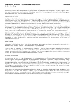 AT & S Austria Technologie & Systemtechnik Aktiengesellschaft, Appendix 4
Leoben-Hinterberg
15
Competitor risks arise through potential quality improvements and technological developments in countries with low produc-
tion costs. This could mean that the activities of the Group especially in Austria and possibly also at other manufacturing loca-
tions like those in China might become less competitive.
MARKET DEVELOPMENT
CUSTOMER BASE With the help of advanced production technologies and high quality standards, the AT&S Group has man-
aged – largely through to its capacities in China – to establish itself as a reliable provider for some of the world’s most re-
nowned players in the electronics industry. Sales generated with the five largest of these customers account for over 50% of
total sales. The good business relations with these customers also offer excellent opportunities for the future.
However, a customer concentration of this kind also brings risks with it, for example in case there is a significant reduction in
business with any one of these customers. This therefore means that both the maintenance of AT&S’s competitiveness as well
as the continued broadening of its customer base and the development of new product segments to quickly increase compen-
sation levels in case of a reduced quantity of sales with any of the individual main customers is of considerable importance.
ECONOMIC DEVELOPMENT Economic cycles and fluctuations when it comes to product demand in the industry for mobile end
products, the automobile sector and the industry in general could have a negative effect on the Group's results, just as of
course any upward trend in the economy can also lead to increased business opportunities. The wide-ranging positioning
throughout the mobile devices, industry & automotive product segments enables the partial reduction of risks due to the
different production cycles.
PROCUREMENT
COMMODITY PRICES Energy, heating oil as well as raw material (gold, copper, laminate) price fluctuations can in the short-
term have both a positive as well as a negative impact on achievable margins.
SUPPLIER BASE The strategy of the Group consistently focuses on a wide and diversified base of carefully selected suppliers
with a view to reducing any dependencies on individual suppliers. There are therefore – with a few exceptions – alternative
supplier options so as to respond to supply risks. The Group enjoys longstanding and stable customer-supplier relations with
its main key suppliers with particular expertise and competitive standings.
BUSINESS ENVIRONMENT
INTELLECTUAL PROPERTY The AT&S Group endeavours to utilise any opportunities for obtaining intellectual property as well as
gaining access to promising patents through the development of own projects, cooperation schemes with partners and in-
vestments. Risks arise if the Group fails to protect its intellectual property, thus enabling the competition to utilise these tech-
nologies. Legal disputes on intellectual property might keep the Group from utilising or selling any technologies in dispute, and
legal disputes on the misuse of third party intellectual property might result in substantial financial burdens. The new IC sub-
strates segment in particular bears risks in this regard, with one of the reasons being the fact that AT&S needs to further aug-
ment its corresponding expertise in this field.
COMPLIANCE Any amendments to regulatory requirements, such as the prohibition of specific processes or materials, might
lead to a rise in production costs. The Group might be subject to substantial penalties should any customer requirements on
confidentiality or statutory provisions be violated. AT&S has implemented organisational measures aimed at preventing or
minimising the occurrence of compliance risks. The expansion of such measures is ongoing.
 