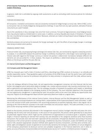 AT & S Austria Technologie & Systemtechnik Aktiengesellschaft, Appendix 4
Leoben-Hinterberg
17
In general, credit risk is controlled by ongoing credit assessments as well as concluding credit insurance policies for individual
customers.
FOREIGN EXCHANGE RISK
All transaction, translation and economic risks are constantly monitored to hedge foreign currency risks. Within AT&S, curren-
cy transaction risks are initially hedged by closing positions (netting). In case there are any open positions, derivative financial
instruments are used if needed.
Due to the subsidiaries in Asia, exchange risks arise from local currencies. Pursuant to legal provisions, local hedging transac-
tions may only be made to a limited extent in some cases. In addition, currency illiquidity also results in limitations. If required,
the risk is transferred to Europe and hedged there. Moreover, attempts are made to bring forward natural hedging of receiva-
bles and liabilities.
Sensitivity analyses are carried out to evaluate the foreign exchange risk, with the effects of percentage changes in exchange
rates being simulated ceteris paribus.
FINANCIAL MARKET RISKS
Financial market risks, encompassing foreign exchange and interest rate risks, are monitored by regularly conducting sensitivi-
ty analyses. In so-called GAP analyses the potential change in profit/loss resulting from a 1% change in price (exchange rate or
interest rate) with regard to the foreign currency or interest net position is determined. Correlations between different risk
elements are not accounted for in these analyses. The impact on profit/loss is determined taking into account income tax
effects on the Group's profit for the year after tax.
13. Internal Control System and Risk Management
13.1 Company-wide Risk Management System
AT&S has imposed upon itself a Code of Conduct and Ethics, describing how AT&S conducts its business in an ethically and
socially responsible manner. These guidelines apply to all activities of the AT&S Group all over the world. Every staff member
has the responsibility to exercise his profession and perform his daily activities in compliance with the Code, without exemp-
tion.
In the risk catalogue defined at Group level, risk and opportunities management comprises not only financial risks but also
further risk categories which particularly relate to strategic risks, market and procurement risks, business environment risks, as
well as operational and organisational risks. The risk catalogue provides a framework for guidance with respect to identifying
risks and is dynamically adapted to the changing situation of the Company. The most important objective in the Group-wide
risk and opportunity management is optimising the total risk position while at the same time taking any opportunities that
may arise. Reports to the Management Board and the Supervisory Board are made on a regular basis.
Monitoring the effectiveness of the Internal Control System, Internal Revision and the Risk Management System as well as
monitoring the accounting procedures are, among others, responsibilities of the Supervisory Board's audit committee. In addi-
tion to the inclusion of the audit committee in the accounting procedures at quarterly reporting, there is also regular risk re-
porting on the Internal Revision activities to the audit committee (risk and revision report). The audit committee, in turn, re-
ports to the remaining members of the Supervisory Board.
Based on the business processes documented in the management manual, process managers describe and assess the corre-
sponding risks for every main and sub-process. In the course of risk assessment, the process owner generally has to document
all potentially negative factors which might put the achievement of organisational or procedural goals in jeopardy. Control
targets in financial reporting are derived from existing risks and allocated to the categories existence (only those business
transactions that actually exist and have been approved will be processed), entry/period allocation (accounting of business
transactions in the correct period or prompt processing), completeness (business transactions, assets and liabilities are recog-
nised in full), valuation (appropriate valuation methods were applied to business transactions, and they were correctly calcu-
lated), rights and obligations (assets recognised are economically owned by the Company, and liabilities are actual obligations
of the Company), presentation & disclosure (correct and complete recognition in the financial statements and in other re-
ports), accuracy of business transactions/data and restricted access (access to IT systems is limited to process managers).
 