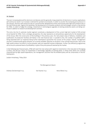 AT & S Austria Technologie & Systemtechnik Aktiengesellschaft, Appendix 4
Leoben-Hinterberg
19
14. Outlook
The ever increasing demand for electronic end devices and the generally rising proportion of electronics in various applications
will continue to result in an increase in demand for printed circuit boards. In order to counter the increasing price pressure in
the industry, the focus will continue to be on a sound further development of the core business with high-tech products also in
the next financial year. Against this backdrop, the development of innovative products and technologies remains a top priority
for AT&S. In order to hedge this strategy, investments in technological upgrades at existing production plants are being con-
tinued in addition to research and development activities.
The entry into the IC substrate market segment constitutes a development of the current high-tech market of HDI printed
circuit boards for AT&S. From a strategic perspective, this step represents an extraordinary opportunity for the development
of the Group. After the construction of the buildings in the previous year, the next project steps of delivery, installation and
qualification of production facilities will follow in the next financial year. In parallel to this, the number of qualified staff is
being expanded with our expertise being further developed to guarantee the success of this project. Overall, management
assumes a predominantly good utilisation of currently available capacities at all plants in the coming financial year. Due to the
high quality product mix which is to be achieved, sales are expected to grow moderately. Further cost efficiency programmes
are to ensure sustained levels of profitability in spite of the price pressure exerted by the market.
In the following two financial years, AT&S will reach the main phase with regard to investments in the new plant at Chongqing
in China, and will put a focus on investments in technology upgrades at existing plants. In these times which are currently
characterised by high capital expenditure, the management assumes that the dividend policy will be conservative in the fol-
lowing years.
Leoben-Hinterberg, 7 May 2014
The Management Board:
Andreas Gerstenmayer m.p. Karl Asamer m.p. Heinz Moitzi m.p.
 