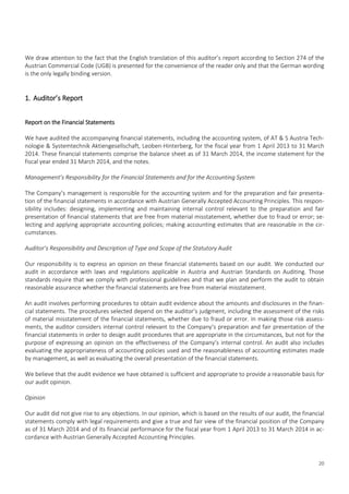 20
We draw attention to the fact that the English translation of this auditor’s report according to Section 274 of the
Austrian Commercial Code (UGB) is presented for the convenience of the reader only and that the German wording
is the only legally binding version.
1. Auditor’s Report
Report on the Financial Statements
We have audited the accompanying financial statements, including the accounting system, of AT & S Austria Tech-
nologie & Systemtechnik Aktiengesellschaft, Leoben-Hinterberg, for the fiscal year from 1 April 2013 to 31 March
2014. These financial statements comprise the balance sheet as of 31 March 2014, the income statement for the
fiscal year ended 31 March 2014, and the notes.
Management’s Responsibility for the Financial Statements and for the Accounting System
The Company’s management is responsible for the accounting system and for the preparation and fair presenta-
tion of the financial statements in accordance with Austrian Generally Accepted Accounting Principles. This respon-
sibility includes: designing, implementing and maintaining internal control relevant to the preparation and fair
presentation of financial statements that are free from material misstatement, whether due to fraud or error; se-
lecting and applying appropriate accounting policies; making accounting estimates that are reasonable in the cir-
cumstances.
Auditor’s Responsibility and Description of Type and Scope of the Statutory Audit
Our responsibility is to express an opinion on these financial statements based on our audit. We conducted our
audit in accordance with laws and regulations applicable in Austria and Austrian Standards on Auditing. Those
standards require that we comply with professional guidelines and that we plan and perform the audit to obtain
reasonable assurance whether the financial statements are free from material misstatement.
An audit involves performing procedures to obtain audit evidence about the amounts and disclosures in the finan-
cial statements. The procedures selected depend on the auditor’s judgment, including the assessment of the risks
of material misstatement of the financial statements, whether due to fraud or error. In making those risk assess-
ments, the auditor considers internal control relevant to the Company’s preparation and fair presentation of the
financial statements in order to design audit procedures that are appropriate in the circumstances, but not for the
purpose of expressing an opinion on the effectiveness of the Company’s internal control. An audit also includes
evaluating the appropriateness of accounting policies used and the reasonableness of accounting estimates made
by management, as well as evaluating the overall presentation of the financial statements.
We believe that the audit evidence we have obtained is sufficient and appropriate to provide a reasonable basis for
our audit opinion.
Opinion
Our audit did not give rise to any objections. In our opinion, which is based on the results of our audit, the financial
statements comply with legal requirements and give a true and fair view of the financial position of the Company
as of 31 March 2014 and of its financial performance for the fiscal year from 1 April 2013 to 31 March 2014 in ac-
cordance with Austrian Generally Accepted Accounting Principles.
 