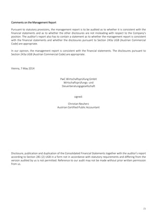 21
Comments on the Management Report
Pursuant to statutory provisions, the management report is to be audited as to whether it is consistent with the
financial statements and as to whether the other disclosures are not misleading with respect to the Company’s
position. The auditor’s report also has to contain a statement as to whether the management report is consistent
with the financial statements and whether the disclosures pursuant to Section 243a UGB (Austrian Commercial
Code) are appropriate.
In our opinion, the management report is consistent with the financial statements. The disclosures pursuant to
Section 243a UGB (Austrian Commercial Code) are appropriate.
Vienna, 7 May 2014
PwC Wirtschaftsprüfung GmbH
Wirtschaftsprüfungs- und
Steuerberatungsgesellschaft
signed:
Christian Neuherz
Austrian Certified Public Accountant
Disclosure, publication and duplication of the Consolidated Financial Statements together with the auditor’s report
according to Section 281 (2) UGB in a form not in accordance with statutory requirements and differing from the
version audited by us is not permitted. Reference to our audit may not be made without prior written permission
from us.
 