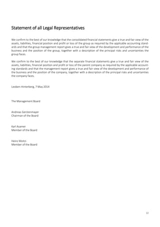 22
Statement of all Legal Representatives
We confirm to the best of our knowledge that the consolidated financial statements give a true and fair view of the
assets, liabilities, financial position and profit or loss of the group as required by the applicable accounting stand-
ards and that the group management report gives a true and fair view of the development and performance of the
business and the position of the group, together with a description of the principal risks and uncertainties the
group faces.
We confirm to the best of our knowledge that the separate financial statements give a true and fair view of the
assets, liabilities, financial position and profit or loss of the parent company as required by the applicable account-
ing standards and that the management report gives a true and fair view of the development and performance of
the business and the position of the company, together with a description of the principal risks and uncertainties
the company faces.
Leoben-Hinterberg, 7 May 2014
The Management Board
Andreas Gerstenmayer
Chairman of the Board
Karl Asamer
Member of the Board
Heinz Moitzi
Member of the Board
 