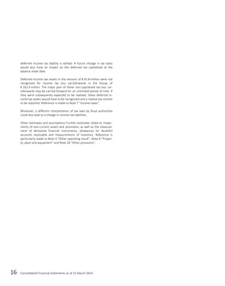 16 Consolidated Financial Statements as of 31 March 2014
deferred income tax liability is settled. A future change in tax rates
would also have an impact on the deferred tax capitalised at the
balance sheet date.
Deferred income tax assets in the amount of € 41.8 million were not
recognised for income tax loss carryforwards in the Group of
€ 162.4 million. The major part of these non-capitalised tax loss car-
ryforwards may be carried forward for an unlimited period of time. If
they were subsequently expected to be realised, these deferred in-
come tax assets would have to be recognised and a related tax income
to be reported. Reference is made to Note 7 “Income taxes”.
Moreover, a different interpretation of tax laws by fiscal authorities
could also lead to a change in income tax liabilities.
Other estimates and assumptions Further estimates relate to impair-
ments of non-current assets and provisions, as well as the measure-
ment of derivative financial instruments, allowances for doubtful
accounts receivable and measurements of inventory. Reference is
particularly made to Note 4 “Other operating result”, Note 8 “Proper-
ty, plant and equipment” and Note 18 “Other provisions”.
 