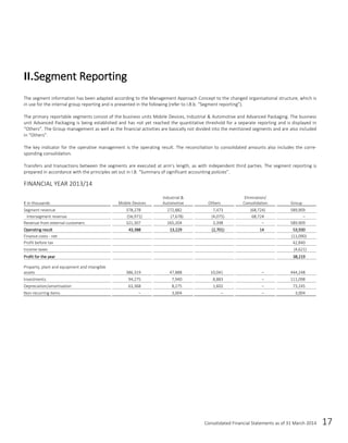 Consolidated Financial Statements as of 31 March 2014 17
The segment information has been adapted according to the Management Approach Concept to the changed organisational structure, which is
in use for the internal group reporting and is presented in the following (refer to I.B.b. “Segment reporting”).
The primary reportable segments consist of the business units Mobile Devices, Industrial & Automotive and Advanced Packaging. The business
unit Advanced Packaging is being established and has not yet reached the quantitative threshold for a separate reporting and is displayed in
“Others”. The Group management as well as the financial activities are basically not divided into the mentioned segments and are also included
in “Others”.
The key indicator for the operative management is the operating result. The reconciliation to consolidated amounts also includes the corre-
sponding consolidation.
Transfers and transactions between the segments are executed at arm’s length, as with independent third parties. The segment reporting is
prepared in accordance with the principles set out in I.B. “Summary of significant accounting policies”.
FINANCIAL YEAR 2013/14
€ in thousands Mobile Devices
Industrial &
Automotive Others
Elimination/
Consolidation Group
Segment revenue 378,278 272,882 7,473 (68,724) 589,909
Intersegment revenue (56,971) (7,678) (4,075) 68,724 –
Revenue from external customers 321,307 265,204 3,398 – 589,909
Operating result 43,388 13,229 (2,701) 14 53,930
Finance costs - net (11,090)
Profit before tax 42,840
Income taxes (4,621)
Profit for the year 38,219
Property, plant and equipment and intangible
assets 386,319 47,888 10,041 – 444,248
Investments 94,275 7,940 8,883 – 111,098
Depreciation/amortisation 63,368 8,275 1,602 – 73,245
Non-recurring items – 3,004 – – 3,004
II.Segment Reporting
 