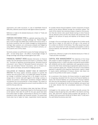 Consolidated Financial Statements as of 31 March 2014 43
assessments and credit insurances. In case of identifiable financial
difficulties, deliveries would only be made against advance payment.
Reference is made to the detailed disclosures in Note 12 “Trade and
other receivables”.
FOREIGN EXCHANGE RISK As a globally operating entity, the
AT&S Group is exposed to foreign exchange risk. “Natural hedges”
exist in part through local added value created at the various plants. In
the Group transaction risks are initially managed by closing positions
(netting). Open positions are continuously analysed and hedged by
using different hedging instruments such as forward contracts, cur-
rency options and currency swaps.
Sensitivity analyses are performed to assess the foreign exchange risk,
with – all else being equal – the effects of percentage changes of
foreign exchange rates being simulated against each other.
FINANCIAL MARKET RISKS Detailed information on financial
market risks and derivative financial instruments is contained in Note
I.B.l. “Summary of significant accounting policies: Derivative financial
instruments” and in Note 19 “Derivative financial instruments”. The
Group uses derivative financial instruments, such as forward con-
tracts, options and swaps, exclusively for hedging purposes.
EVALUATION OF FINANCIAL MARKET RISKS BY SENSITIVITY
ANALYSES The Group applies sensitivity analyses to quantify the
interest rate and currency risks. In so-called GAP analyses the poten-
tial change in profit/loss resulting from a 1% change in price (ex-
change rate or interest rate) with regard to the foreign currency or
interest net position is determined. Correlations between different
risk elements are not accounted for in these analyses. The impact on
profit/loss is determined taking into account income tax effects on the
profit for the year after tax.
If the interest rates at the balance sheet date had been 100 basis
points higher (or lower, respectively), based on the financing structure
at the balance sheet date the profit for the year would have been
€ 0.6 million lower (or higher, respectively) (in 2012/13: € 0.5 million),
provided all other variables had remained constant. This would have
mainly been due to higher (or lower, respectively) interest expenses
for variable interest financial liabilities. Further components of equity
would not be directly affected through this sensitivity analysis. The
result of this interest rate sensitivity analysis is based on the assump-
tion that the interest rates would deviate during an entire financial
year by 100 basis points and the new interest rates would have to be
applied to the amount of equity and liabilities at the balance sheet
date.
A change in the euro exchange rate of 1% against the US dollar would
have had an impact on the profit for the year in the amount of
€ 1.1 million (in 2012/13: € 0.8 million). This effect would have been
due to the measurement of trade receivables and payables as well as
financial balances and derivative financial instruments measured at
fair value.
Furthermore, reference is made to the detailed disclosures in Note 12
“Trade and other receivables”.
CAPITAL RISK MANAGEMENT The objectives of the Group
with respect to capital management, on the one hand, include secur-
ing the going concern in order to be able to provide the equity holders
with dividends and the other stakeholders with appropriate services,
and on the other hand, maintaining an appropriate capital structure in
order to optimise capital costs. Therefore, the amount of the dividend
payments is adjusted to the respective requirements, capital is repaid
to equity owners (withdrawal of treasury shares), new shares are
issued or the portfolio of other assets is changed.
As is customary in the industry, the Group monitors its capital based
on net gearing, calculated from the ratio of net financial liabilities to
equity. Net financial liabilities are calculated from financial liabilities
less cash and cash equivalents as well as financial assets. The individu-
al amounts for calculating the net financial liabilities and equity have
to be taken directly from the consolidated statement of financial
position.
Unchanged on the previous year, the Group basically pursues the
strategy to keep the gearing ratio under 80% in the medium and long-
term, with short-term excesses being accepted. Net gearing as of
31 March 2014 amounted to 28.4% (at 31 March 2013: 71.3%) and is
thus well below the previous year level.
 