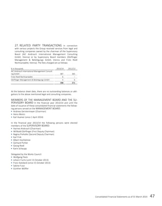 Consolidated Financial Statements as of 31 March 2014 47
27. RELATED PARTY TRANSACTIONS In connection
with various projects the Group received services from legal and
consulting companies owned by the chairman of the Supervisory
Board (AIC Androsch International Management Consulting
GmbH, Vienna) or by Supervisory Board members (Dörflinger
Management & Beteiligungs GmbH, Vienna and Frotz Riedl
Rechtsanwälte, Vienna). The fees charged are as follows:
€ in thousands 2013/14 2012/13
AIC Androsch International Management Consult-
ing GmbH 387 365
Frotz Riedl Rechtsanwälte 6 –
Dörflinger Management & Beteiligungs GmbH 5 6
398 371
At the balance sheet date, there are no outstanding balances or obli-
gations to the above mentioned legal and consulting companies.
MEMBERS OF THE MANAGEMENT BOARD AND THE SU-
PERVISORY BOARD In the financial year 2013/14 and until the
date of issuance of these consolidated financial statements the follow-
ing persons served on the MANAGEMENT BOARD:
 Andreas Gerstenmayer (Chairman)
 Heinz Moitzi
 Karl Asamer (since 1 April 2014)
In the financial year 2013/14 the following persons were elected
members of the SUPERVISORY BOARD:
 Hannes Androsch (Chairman)
 Willibald Dörflinger (First Deputy Chairman)
 Regina Prehofer (Second Deputy Chairman)
 Karl Fink
 Albert Hochleitner
 Gerhard Pichler
 Georg Riedl
 Karin Schaupp
Delegated by the Works Council:
 Wolfgang Fleck
 Johann Fuchs (until 15 October 2013)
 Franz Katzbeck (since 15 October 2013)
 Sabine Fussi
 Günther Wölfler
 