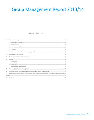 Group Management Report 2013/14 51
T A B L E O F C O N T E N T S
1. Business development....................................................................................................................................52
1.1. Market and industry...................................................................................................................................52
1.2. Profit situation
*
...........................................................................................................................................55
1.3. Financial position
*
.......................................................................................................................................57
1.4. Key data
*
.....................................................................................................................................................59
1.5. Significant events after the reporting period............................................................................................61
2. Plants and branch offices................................................................................................................................62
3. Business development by segments
*
.............................................................................................................64
4. Group...............................................................................................................................................................66
4.1. Employees...................................................................................................................................................66
4.2. Sustainability...............................................................................................................................................69
4.3. Research and development .......................................................................................................................72
5. Risk and opportunities management.............................................................................................................74
6. Internal Control and Risk Management System with regard to accounting................................................77
7. Shareholding structure and disclosures on capital (disclosures according to § 243a Austrian Commercial
Code).........................................................................................................................................................................78
8. Outlook............................................................................................................................................................79
Group Management Report 2013/14
 