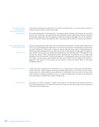 56 Group Management Report 2013/14
Gross profit increased year-on-year from € 77.1 million to € 118.8 million, i.e. by € 41.7 million, and thus in
relation to revenue shows a rise from 14% to 20%.
This positive development is particularly due to a very good capacity utilisation at all locations for most of the
financial year. Furthermore, the proportionate cost of materials could be reduced with the help of efficiency
enhancement programmes, and the proportion of staff costs remained unchanged. The cost of materials in
percent of revenue therefore decreased from 36% in the previous year to 33% in the financial year 2013/14.
Overall, the operating result (EBIT) rose from € 31.4 million to € 53.9 million. The EBIT margin stands at 9.1%
and is thus 3.3 percentage points higher than in the financial year 2012/13. The distribution and administra-
tive costs remained at a similar level in relation to revenue. Absolute values mainly increased because the
performance-based employee bonus was taken into account. As the planned earnings target has largely not
been reached in the previous year, performance-based bonuses have only been paid in few segments in the
financial year 2012/13. Other comprehensive income decreased due to depreciation of a no longer used
prototype line for the production of ALIVH technology (incl. a relating patent license) in the total amount of
€ 5.2 million, and also due to one-off effects from the costs incurred from the closing of the location in
Klagenfurt in the amount of € 3.0 million (see also Section 2. “Plants and branch offices” in the Group
Management Report).
Finance costs, net, increased from € -14.8 million to € -11.1 million, which is mainly due to the decrease in
interest rate levels. Interest expenses for financial liabilities declined from € 13.6 million to € 10.1 million.
Finance costs, net, is influenced by currency effects to a limited extent as the main part of the loans from
credit institutions is made up of liabilities in euros. The main intra-group loans are long term by nature and
their measurement is therefore directly taken through equity.
The Group’s tax burden increased in relation to the profit for the year before tax and now amounts to
€ 4.6 million (previous year € 2.0 million). The profit for the year thus amounts to € 38.2 million compared to
€ 14.6 million in the previous year.
Good capacity utilisation
enables increase in
gross profit to € 118.8 million
Gross margin 20%
2013/14: Best operating result
in the Company’s history
EBIT margin 9.1%
Improved finance costs, net
Profit for the year
 