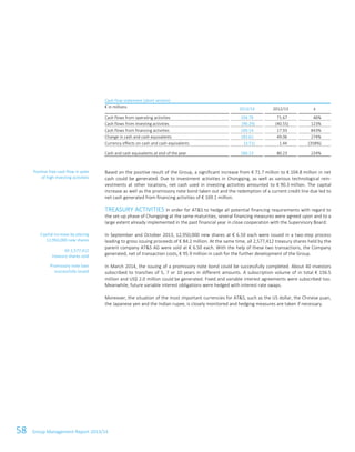 58 Group Management Report 2013/14
Cash flow statement (short version)
€ in millions 2013/14 2012/13 ±
Cash flows from operating activities 104.76 71.67 46%
Cash flows from investing activities (90.29) (40.55) 123%
Cash flows from financing activities 169.14 17.93 843%
Change in cash and cash equivalents 183.62 49.06 274%
Currency effects on cash and cash equivalents (3.71) 1.44 (358%)
Cash and cash equivalents at end of the year 260.13 80.23 224%
Based on the positive result of the Group, a significant increase from € 71.7 million to € 104.8 million in net
cash could be generated. Due to investment activities in Chongqing, as well as various technological rein-
vestments at other locations, net cash used in investing activities amounted to € 90.3 million. The capital
increase as well as the promissory note bond taken out and the redemption of a current credit line due led to
net cash generated from financing activities of € 169.1 million.
TREASURY ACTIVITIES In order for AT&S to hedge all potential financing requirements with regard to
the set-up phase of Chongqing at the same maturities, several financing measures were agreed upon and to a
large extent already implemented in the past financial year in close cooperation with the Supervisory Board:
In September and October 2013, 12,950,000 new shares at € 6.50 each were issued in a two-step process
leading to gross issuing proceeds of € 84.2 million. At the same time, all 2,577,412 treasury shares held by the
parent company AT&S AG were sold at € 6.50 each. With the help of these two transactions, the Company
generated, net of transaction costs, € 95.9 million in cash for the further development of the Group.
In March 2014, the issuing of a promissory note bond could be successfully completed. About 40 investors
subscribed to tranches of 5, 7 or 10 years in different amounts. A subscription volume of in total € 156.5
million and US$ 2.0 million could be generated. Fixed and variable interest agreements were subscribed too.
Meanwhile, future variable interest obligations were hedged with interest rate swaps.
Moreover, the situation of the most important currencies for AT&S, such as the US dollar, the Chinese yuan,
the Japanese yen and the Indian rupee, is closely monitored and hedging measures are taken if necessary.
Positive free cash flow in spite
of high investing activities
All 2,577,412
treasury shares sold
Capital increase by placing
12,950,000 new shares
Promissory note loan
successfully issued
 