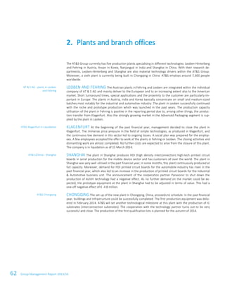 62 Group Management Report 2013/14
The AT&S Group currently has five production plants specialising in different technologies: Leoben-Hinterberg
and Fehring in Austria, Ansan in Korea, Nanjangud in India and Shanghai in China. With their research de-
partments, Leoben-Hinterberg and Shanghai are also material technology drivers within the AT&S Group.
Moreover, a sixth plant is currently being built in Chongqing in China. AT&S employs around 7,300 people
worldwide.
LEOBEN AND FEHRING The Austrian plants in Fehring and Leoben are integrated within the individual
company of AT & S AG and mainly deliver to the European and to an increasing extent also to the American
market. Short turnaround times, special applications and the proximity to the customer are particularly im-
portant in Europe. The plants in Austria, India and Korea basically concentrate on small and medium-sized
batches most notably for the industrial and automotive industry. The plant in Leoben successfully continued
with the niche and prototype production which was launched in the past years. The production capacity
utilisation of the plant in Fehring is positive in the reporting period due to, among other things, the produc-
tion transfer from Klagenfurt. Also the strongly growing market in the Advanced Packaging segment is sup-
plied by the plant in Leoben.
KLAGENFURT At the beginning of the past financial year, management decided to close the plant in
Klagenfurt. The immense price pressure in the field of simple technologies, as produced in Klagenfurt, and
the continuous low demand in this sector led to ongoing losses. A social plan was prepared for the employ-
ees. A few employees accepted the offer to work at the plants in Fehring or Leoben. The closing activities and
dismantling work are almost completed. No further costs are expected to arise from the closure of this plant.
The company is in liquidation as of 15 March 2014.
SHANGHAI The plant in Shanghai produces HDI (high density interconnection) high-tech printed circuit
boards in serial production for the mobile device sector and has customers all over the world. The plant in
Shanghai was very well utilised in the past financial year; in some months, this plant continuously produced at
full capacity. Moreover, demand for HDI printed circuit boards for the automobile industry has risen in the
past financial year, which also led to an increase in the production of printed circuit boards for the Industrial
& Automotive business unit. The announcement of the cooperation partner Panasonic to shut down the
production of ALIVH technology had a negative effect. As no further demand on the market could be ex-
pected, the prototype equipment at the plant in Shanghai had to be adjusted in terms of value. This had a
one-off negative effect of € -4.8 million.
CHONGQING The set-up of the new plant in Chongqing, China, proceeds to schedule. In the past financial
year, buildings and infrastructure could be successfully completed. The first production equipment was deliv-
ered in February 2014. AT&S will set another technological milestone at this plant with the production of IC
substrates (interconnection substrates). The cooperation with the technology partner turns out to be very
successful and close. The production of the first qualification lots is planned for the autumn of 2014.
2. Plants and branch offices
AT & S AG - plants in Leoben
and Fehring
AT&S Klagenfurt in Liquidation
AT&S (China) - Shanghai
AT&S Chongqing
 