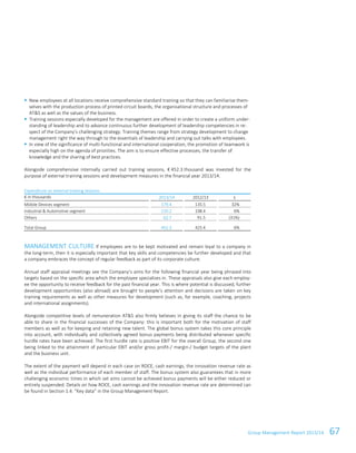 Group Management Report 2013/14 67
New employees at all locations receive comprehensive standard training so that they can familiarise them-
selves with the production process of printed circuit boards, the organisational structure and processes of
AT&S as well as the values of the business.
Training sessions especially developed for the management are offered in order to create a uniform under-
standing of leadership and to advance continuous further development of leadership competencies in re-
spect of the Company’s challenging strategy. Training themes range from strategy development to change
management right the way through to the essentials of leadership and carrying out talks with employees.
In view of the significance of multi-functional and international cooperation, the promotion of teamwork is
especially high on the agenda of priorities. The aim is to ensure effective processes, the transfer of
knowledge and the sharing of best practices.
Alongside comprehensive internally carried out training sessions, € 452.3 thousand was invested for the
purpose of external training sessions and development measures in the financial year 2013/14.
Expenditure on external training sessions
€ in thousands 2013/14 2012/13 ±
Mobile Devices segment 179.4 135.5 32%
Industrial & Automotive segment 210.2 198.4 6%
Others 62.7 91.5 (31%)
Total Group 452.3 425.4 6%
MANAGEMENT CULTURE If employees are to be kept motivated and remain loyal to a company in
the long-term, then it is especially important that key skills and competencies be further developed and that
a company embraces the concept of regular feedback as part of its corporate culture.
Annual staff appraisal meetings see the Company’s aims for the following financial year being phrased into
targets based on the specific area which the employee specialises in. These appraisals also give each employ-
ee the opportunity to receive feedback for the past financial year. This is where potential is discussed, further
development opportunities (also abroad) are brought to people’s attention and decisions are taken on key
training requirements as well as other measures for development (such as, for example, coaching, projects
and international assignments).
Alongside competitive levels of remuneration AT&S also firmly believes in giving its staff the chance to be
able to share in the financial successes of the Company: this is important both for the motivation of staff
members as well as for keeping and retaining new talent. The global bonus system takes this core principle
into account, with individually and collectively agreed bonus payments being distributed whenever specific
hurdle rates have been achieved. The first hurdle rate is positive EBIT for the overall Group, the second one
being linked to the attainment of particular EBIT and/or gross profit-/ margin-/ budget targets of the plant
and the business unit.
The extent of the payment will depend in each case on ROCE, cash earnings, the innovation revenue rate as
well as the individual performance of each member of staff. The bonus system also guarantees that in more
challenging economic times in which set aims cannot be achieved bonus payments will be either reduced or
entirely suspended. Details on how ROCE, cash earnings and the innovation revenue rate are determined can
be found in Section 1.4. “Key data” in the Group Management Report.
 