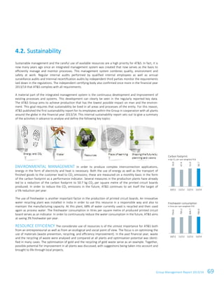 Group Management Report 2013/14 69
Sustainable management and the careful use of available resources are a high priority for AT&S. In fact, it is
now many years ago since an integrated management system was created that now serves as the basis to
efficiently manage and monitor processes. This management system combines quality, environment and
safety at work. Regular internal audits performed by qualified internal employees as well as annual
surveillance audits and triennial recertification audits by independent third parties monitor the requirements
laid down in the regulations. The independent certifying body also confirmed once more in the financial year
2013/14 that AT&S complies with all requirements.
A material part of the integrated management system is the continuous development and improvement of
existing processes and systems. This development can clearly be seen in the regularly reported key data.
The AT&S Group aims to achieve production that has the lowest possible impact on man and the environ-
ment. This goal requires that sustainability be lived in all areas and processes of the entity. For this reason,
AT&S published the first sustainability report for its employees within the Group in cooperation with all plants
around the globe in the financial year 2013/14. This internal sustainability report sets out to give a summary
of the activities in advance to analyse and define the following key topics:
ENVIRONMENTAL MANAGEMENT In order to produce complex interconnection applications,
energy in the form of electricity and heat is necessary. Both the use of energy as well as the transport of
finished goods to the customer lead to CO2 emissions; these are measured on a monthly basis in the form
of the carbon footprint as a performance indicator. Several measures in the production plants have already
led to a reduction of the carbon footprint to 50.7 kg CO2 per square metre of the printed circuit boards
produced. In order to reduce the CO2 emissions in the future, AT&S continues to set itself the target of
a 5% reduction per year.
The use of freshwater is another important factor in the production of printed circuit boards. An innovative
water recycling plant was installed in India in order to use this resource in a responsible way and also to
maintain the manufacturing capacity. At this plant, 68% of water currently used is recycled and then used
again as process water. The freshwater consumption in litres per square metre of produced printed circuit
board serves as an indicator. In order to continuously reduce the water consumption in the future, AT&S aims
at saving 3% freshwater per year.
RESOURCE EFFICIENCY The considerate use of resources is of the utmost importance for AT&S both
from an entrepreneurial as well as from an ecological and social point of view. The focus is on optimising the
use of materials (waste prevention, recycling, and efficiency improvement). In the past financial year, waste
and the recycling of waste were analysed and compared at all plants and optimisation potential was identi-
fied in many cases. The optimisation of gold and the recycling of gold waste serve as an example. Together,
possible potential for improvement in all plants was discussed, with suggestions being taken into account and
brought to life through local projects.
4.2. Sustainability
Carbon footprint
in kg CO2 per sqm weighted PCB
Freshwater consumption
in litres per sqm weighted PCB
53.0
47.4
51.0
50.7
10/11 11/12 12/13 13/14
754.6
765.2
834.7
783.9
10/11 11/12 12/13 13/14
 