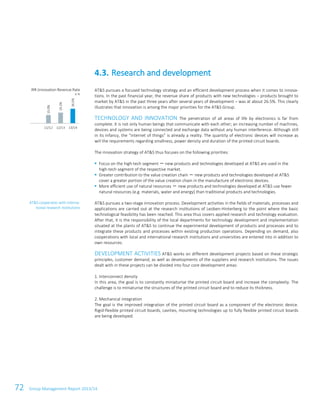 72 Group Management Report 2013/14
AT&S pursues a focused technology strategy and an efficient development process when it comes to innova-
tions. In the past financial year, the revenue share of products with new technologies – products brought to
market by AT&S in the past three years after several years of development – was at about 26.5%. This clearly
illustrates that innovation is among the major priorities for the AT&S Group.
TECHNOLOGY AND INNOVATION The penetration of all areas of life by electronics is far from
complete. It is not only human beings that communicate with each other; an increasing number of machines,
devices and systems are being connected and exchange data without any human interference. Although still
in its infancy, the “internet of things” is already a reality. The quantity of electronic devices will increase as
will the requirements regarding smallness, power density and duration of the printed circuit boards.
The innovation strategy of AT&S thus focuses on the following priorities:
Focus on the high-tech segment － new products and technologies developed at AT&S are used in the
high-tech segment of the respective market.
Greater contribution to the value creation chain － new products and technologies developed at AT&S
cover a greater portion of the value creation chain in the manufacture of electronic devices.
More efficient use of natural resources － new products and technologies developed at AT&S use fewer
natural resources (e.g. materials, water and energy) than traditional products and technologies.
AT&S pursues a two-stage innovation process. Development activities in the fields of materials, processes and
applications are carried out at the research institutions of Leoben-Hinterberg to the point where the basic
technological feasibility has been reached. This area thus covers applied research and technology evaluation.
After that, it is the responsibility of the local departments for technology development and implementation
situated at the plants of AT&S to continue the experimental development of products and processes and to
integrate these products and processes within existing production operations. Depending on demand, also
cooperations with local and international research institutions and universities are entered into in addition to
own resources.
DEVELOPMENT ACTIVITIES AT&S works on different development projects based on these strategic
principles, customer demand, as well as developments of the suppliers and research institutions. The issues
dealt with in these projects can be divided into four core development areas:
1. Interconnect density
In this area, the goal is to constantly miniaturise the printed circuit board and increase the complexity. The
challenge is to miniaturise the structures of the printed circuit board and to reduce its thickness.
2. Mechanical integration
The goal is the improved integration of the printed circuit board as a component of the electronic device.
Rigid-flexible printed circuit boards, cavities, mounting technologies up to fully flexible printed circuit boards
are being developed.
4.3. Research and development
IRR (innovation Revenue Rate
in %
AT&S cooperates with interna-
tional research institutions
15.0%
19.2%
26.5%
11/12 12/13 13/14
 