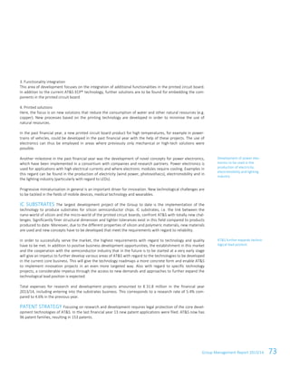 Group Management Report 2013/14 73
3. Functionality integration
This area of development focuses on the integration of additional functionalities in the printed circuit board.
In addition to the current AT&S ECP® technology, further solutions are to be found for embedding the com-
ponents in the printed circuit board.
4. Printed solutions
Here, the focus is on new solutions that reduce the consumption of water and other natural resources (e.g.
copper). New processes based on the printing technology are developed in order to minimise the use of
natural resources.
In the past financial year, a new printed circuit board product for high temperatures, for example in power-
trains of vehicles, could be developed in the past financial year with the help of these projects. The use of
electronics can thus be employed in areas where previously only mechanical or high-tech solutions were
possible.
Another milestone in the past financial year was the development of novel concepts for power electronics,
which have been implemented in a consortium with companies and research partners. Power electronics is
used for applications with high electrical currents and where electronic modules require cooling. Examples in
this regard can be found in the production of electricity (wind power, photovoltaics), electromobility and in
the lighting industry (particularly with regard to LEDs).
Progressive miniaturisation in general is an important driver for innovation. New technological challenges are
to be tackled in the fields of mobile devices, medical technology and wearables.
IC SUBSTRATES The largest development project of the Group to date is the implementation of the
technology to produce substrates for silicon semiconductor chips. IC substrates, i.e. the link between the
nano-world of silicon and the micro-world of the printed circuit boards, confront AT&S with totally new chal-
lenges. Significantly finer structural dimension and tighter tolerances exist in this field compared to products
produced to date. Moreover, due to the different properties of silicon and polymeric materials, new materials
are used and new concepts have to be developed that meet the requirements with regard to reliability.
In order to successfully serve the market, the highest requirements with regard to technology and quality
have to be met. In addition to positive business development opportunities, the establishment in this market
and the cooperation with the semiconductor industry that in the future is to be started at a very early stage
will give an impetus to further develop various areas of AT&S with regard to the technologies to be developed
in the current core business. This will give the technology roadmaps a more concrete form and enable AT&S
to implement innovation projects in an even more targeted way. Also with regard to specific technology
projects, a considerable impetus through the access to new demands and approaches to further expand the
technological lead position is expected.
Total expenses for research and development projects amounted to € 31.8 million in the financial year
2013/14, including entering into the substrates business. This corresponds to a research rate of 5.4% com-
pared to 4.6% in the previous year.
PATENT STRATEGY Focusing on research and development requires legal protection of the core devel-
opment technologies of AT&S. In the last financial year 13 new patent applications were filed. AT&S now has
96 patent families, resulting in 153 patents.
Development of power elec-
tronics to be used in the
production of electricity,
electromobility and lighting
industry
AT&S further expands techno-
logical lead position
 