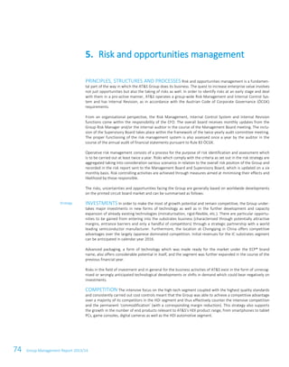 74 Group Management Report 2013/14
PRINCIPLES, STRUCTURES AND PROCESSES Risk and opportunities management is a fundamen-
tal part of the way in which the AT&S Group does its business. The quest to increase enterprise value involves
not just opportunities but also the taking of risks as well. In order to identify risks at an early stage and deal
with them in a pro-active manner, AT&S operates a group-wide Risk Management and Internal Control Sys-
tem and has Internal Revision, as in accordance with the Austrian Code of Corporate Governance (ÖCGK)
requirements.
From an organisational perspective, the Risk Management, Internal Control System and Internal Revision
functions come within the responsibility of the CFO. The overall board receives monthly updates from the
Group Risk Manager and/or the internal auditor in the course of the Management Board meeting. The inclu-
sion of the Supervisory Board takes place within the framework of the twice yearly audit committee meeting.
The proper functioning of the risk management system is also assessed once a year by the auditor in the
course of the annual audit of financial statements pursuant to Rule 83 ÖCGK.
Operative risk management consists of a process for the purpose of risk identification and assessment which
is to be carried out at least twice a year. Risks which comply with the criteria as set out in the risk strategy are
aggregated taking into consideration various scenarios in relation to the overall risk position of the Group and
recorded in the risk report sent to the Management Board and Supervisory Board, which is updated on a six
monthly basis. Risk controlling activities are achieved through measures aimed at minimising their effects and
likelihood by those responsible.
The risks, uncertainties and opportunities facing the Group are generally based on worldwide developments
on the printed circuit board market and can be summarised as follows:
INVESTMENTS In order to make the most of growth potential and remain competitive, the Group under-
takes major investments in new forms of technology as well as in the further development and capacity
expansion of already existing technologies (miniaturisation, rigid-flexible, etc.). There are particular opportu-
nities to be gained from entering into the substrates business (characterised through potentially attractive
margins, entrance barriers and only a handful of competitors) through a strategic partnership with a world
leading semiconductor manufacturer. Furthermore, the location at Chongqing in China offers competitive
advantages over the largely Japanese dominated competition. Initial revenues for the IC substrates segment
can be anticipated in calendar year 2016.
Advanced packaging, a form of technology which was made ready for the market under the ECP® brand
name, also offers considerable potential in itself, and the segment was further expanded in the course of the
previous financial year.
Risks in the field of investment and in general for the business activities of AT&S exist in the form of unrecog-
nised or wrongly anticipated technological developments or shifts in demand which could bear negatively on
investments.
COMPETITION The intensive focus on the high-tech segment coupled with the highest quality standards
and consistently carried out cost controls meant that the Group was able to achieve a competitive advantage
over a majority of its competitors in the HDI segment and thus effectively counter the intensive competition
and the permanent ‘commodification’ (with a corresponding margin reduction). This strategy also supports
the growth in the number of end products relevant to AT&S’s HDI product range, from smartphones to tablet
PCs, game consoles, digital cameras as well as the HDI automotive segment.
5. Risk and opportunities management
Strategy
 