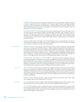 76 Group Management Report 2013/14
COMPLIANCE Any amendments to regulatory requirements, such as the prohibition of specific processes
or materials, might lead to a rise in production costs. The Group might be subject to substantial penalties
should any customer requirements on confidentiality or statutory provisions be violated. AT&S has imple-
mented organisational measures aimed at preventing or minimising the occurrence of compliance risks. The
expansion of such measures is ongoing.
LOCATION SPECIFIC RISKS A major part of the Group is located outside of Austria, particularly in Asia.
This means that the Group might be subject to potential legal uncertainties, state intervention, trade re-
strictions or political unrest. Irrespective of the above, any production site of the Group may furthermore be
exposed to fire, natural disasters, acts of war, shortages of supply or other events. The termination of land
use rights, permits or lease contracts of specific plants might also have a negative impact on the production
output of the Group.
The Group actively protects itself against such risks by weighing the risks and associated costs and has con-
cluded insurance contracts to the extent customary for a company of this size if such contracts are available
at costs which are reasonable in relation to the impending risks.
PRODUCT QUALITY As previously, it will be the high quality of products, adherence to delivery dead-
lines and service quality which will offer the Group a chance to differentiate itself from the competition and
utilise growth opportunities. Any technical defects, quality deficiencies or difficulties in delivering products
may expose the Group to warranty claims, claims for damages and contractual penalties, resulting in product
recalls and the loss of customers. AT&S has in place a corresponding quality management system designed to
rule out deficiencies in product quality and their negative consequences as far as possible. Furthermore, the
Group is insured against major risks by virtue of an (extended) product liability insurance policy.
TECHNOLOGY AND PROJECT DEVELOPMENT The Group’s know-how regarding project and
technol-ogy development, particularly in China, makes it possible for the Group to utilise further promising
growth opportunities, such as in particular the development of the IC Substrates business. At the same time,
however, this entails special risks, also in view of the substantial volume of investment made in the plant in
Chongqing. Complications in the further technological development and project development might result in
major burdens for the management as well as the financial and administrative resources.
EMPLOYEES The collective industry experience and management expertise of the employees of the AT&S
Group form the basis for the utilisation of future opportunities. The business of the Group might suffer if
employees in leading positions were to terminate their employment relations with the Group or if the Group
were unable to continue to recruit and retain highly qualified engineers or sales personnel. AT&S continuous-
ly develops strategies for retaining key employees, recruiting valuable personnel and further expanding the
skills of its staff members.
WAGE COSTS A substantial increase in wage costs, particularly at the production sites in China, might
have a negative impact on the competitiveness of the Group.
For more information on financial, liquidity, credit and foreign exchange risks, please refer to Note 20 “Addi-
tional disclosures on financial instruments” in the notes to the consolidated financial statements.
TAX RISK The Company is active on a global basis and thus confronted with different tax systems. Unless
the requirements for the formation of a provision or liability are met, both national and international tax risks
are incorporated within financial risks and monitored accordingly. At present, the material tax risks are in
relation to the companies in India and China.
Operating business
Organisation
Financial risks
 