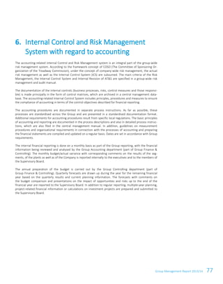 Group Management Report 2013/14 77
The accounting-related Internal Control and Risk Management system is an integral part of the group-wide
risk management system. According to the framework concept of COSO (The Committee of Sponsoring Or-
ganization of the Treadway Commission), under the concept of company-wide risk management, the actual
risk management as well as the Internal Control System (ICS) are subsumed. The main criteria of the Risk
Management, the Internal Control System and Internal Revision of AT&S are specified in a group-wide risk
management and audit manual.
The documentation of the internal controls (business processes, risks, control measures and those responsi-
ble) is made principally in the form of control matrices, which are archived in a central management data-
base. The accounting-related Internal Control System includes principles, procedures and measures to ensure
the compliance of accounting in terms of the control objectives described for financial reporting.
The accounting procedures are documented in separate process instructions. As far as possible, these
processes are standardised across the Group and are presented in a standardised documentation format.
Additional requirements for accounting procedures result from specific local regulations. The basic principles
of accounting and reporting are documented in the process descriptions and also in detailed process instruc-
tions, which are also filed in the central management manual. In addition, guidelines on measurement
procedures and organisational requirements in connection with the processes of accounting and preparing
the financial statements are compiled and updated on a regular basis. Dates are set in accordance with Group
requirements.
The internal financial reporting is done on a monthly basis as part of the Group reporting, with the financial
information being reviewed and analysed by the Group Accounting department (part of Group Finance &
Controlling). The monthly budget/actual variance with corresponding comments on the results of the seg-
ments, of the plants as well as of the Company is reported internally to the executives and to the members of
the Supervisory Board.
The annual preparation of the budget is carried out by the Group Controlling department (part of
Group Finance & Controlling). Quarterly forecasts are drawn up during the year for the remaining financial
year based on the quarterly results and current planning information. The forecasts with comments on
the budget comparison and presentations on the impact of opportunities and risks up to the end of the
financial year are reported to the Supervisory Board. In addition to regular reporting, multiple-year planning,
project-related financial information or calculations on investment projects are prepared and submitted to
the Supervisory Board.
6. Internal Control and Risk Management
System with regard to accounting
 