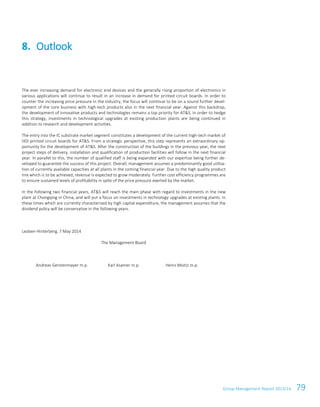 Group Management Report 2013/14 79
The ever increasing demand for electronic end devices and the generally rising proportion of electronics in
various applications will continue to result in an increase in demand for printed circuit boards. In order to
counter the increasing price pressure in the industry, the focus will continue to be on a sound further devel-
opment of the core business with high-tech products also in the next financial year. Against this backdrop,
the development of innovative products and technologies remains a top priority for AT&S. In order to hedge
this strategy, investments in technological upgrades at existing production plants are being continued in
addition to research and development activities.
The entry into the IC substrate market segment constitutes a development of the current high-tech market of
HDI printed circuit boards for AT&S. From a strategic perspective, this step represents an extraordinary op-
portunity for the development of AT&S. After the construction of the buildings in the previous year, the next
project steps of delivery, installation and qualification of production facilities will follow in the next financial
year. In parallel to this, the number of qualified staff is being expanded with our expertise being further de-
veloped to guarantee the success of this project. Overall, management assumes a predominantly good utilisa-
tion of currently available capacities at all plants in the coming financial year. Due to the high quality product
mix which is to be achieved, revenue is expected to grow moderately. Further cost efficiency programmes are
to ensure sustained levels of profitability in spite of the price pressure exerted by the market.
In the following two financial years, AT&S will reach the main phase with regard to investments in the new
plant at Chongqing in China, and will put a focus on investments in technology upgrades at existing plants. In
these times which are currently characterised by high capital expenditure, the management assumes that the
dividend policy will be conservative in the following years.
Leoben-Hinterberg, 7 May 2014
The Management Board
Andreas Gerstenmayer m.p. Karl Asamer m.p. Heinz Moitzi m.p.
8. Outlook
 