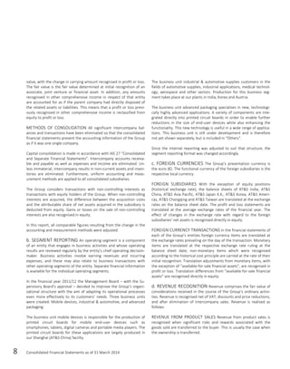 8 Consolidated Financial Statements as of 31 March 2014
value, with the change in carrying amount recognised in profit or loss.
The fair value is the fair value determined at initial recognition of an
associate, joint venture or financial asset. In addition, any amounts
recognised in other comprehensive income in respect of that entity
are accounted for as if the parent company had directly disposed of
the related assets or liabilities. This means that a profit or loss previ-
ously recognised in other comprehensive income is reclassified from
equity to profit or loss.
METHODS OF CONSOLIDATION All significant intercompany bal-
ances and transactions have been eliminated so that the consolidated
financial statements present the accounting information of the Group
as if it was one single company.
Capital consolidation is made in accordance with IAS 27 “Consolidated
and Separate Financial Statements”. Intercompany accounts receiva-
ble and payable as well as expenses and income are eliminated. Un-
less immaterial, intercompany results in non-current assets and inven-
tories are eliminated. Furthermore, uniform accounting and meas-
urement methods are applied to all consolidated subsidiaries.
The Group considers transactions with non-controlling interests as
transactions with equity holders of the Group. When non-controlling
interests are acquired, the difference between the acquisition costs
and the attributable share of net assets acquired in the subsidiary is
deducted from equity. Gains or losses on the sale of non-controlling
interests are also recognised in equity.
In this report, all comparable figures resulting from the change in the
accounting and measurement methods were adjusted.
b. SEGMENT REPORTING An operating segment is a component
of an entity that engages in business activities and whose operating
results are reviewed regularly by the entity’s chief operating decision-
maker. Business activities involve earning revenues and incurring
expenses, and these may also relate to business transactions with
other operating segments of the entity. Separate financial information
is available for the individual operating segments.
In the financial year 2011/12 the Management Board – with the Su-
pervisory Board’s approval – decided to improve the Group’s organi-
sational structure with the aim of adapting its operational processes
even more effectively to its customers’ needs. Three business units
were created: Mobile devices, industrial & automotive, and advanced
packaging.
The business unit mobile devices is responsible for the production of
printed circuit boards for mobile end-user devices such as
smartphones, tablets, digital cameras and portable media players. The
printed circuit boards for these applications are largely produced in
our Shanghai (AT&S China) facility.
The business unit industrial & automotive supplies customers in the
fields of automotive supplies, industrial applications, medical technol-
ogy, aerospace and other sectors. Production for this business seg-
ment takes place at our plants in India, Korea and Austria.
The business unit advanced packaging specialises in new, technologi-
cally highly advanced applications. A variety of components are inte-
grated directly into printed circuit boards in order to enable further
reductions in the size of end-user devices while also enhancing the
functionality. This new technology is useful in a wide range of applica-
tions. This business unit is still under development and is therefore
not yet shown separately, but is included in “Others”.
Since the internal reporting was adjusted to suit that structure, the
segment reporting format was changed accordingly.
c. FOREIGN CURRENCIES The Group’s presentation currency is
the euro (€). The functional currency of the foreign subsidiaries is the
respective local currency.
FOREIGN SUBSIDIARIES With the exception of equity positions
(historical exchange rate), the balance sheets of AT&S India, AT&S
China, AT&S Asia Pacific, AT&S Japan K.K., AT&S Korea, AT&S Ameri-
cas, AT&S Chongqing and AT&S Taiwan are translated at the exchange
rates on the balance sheet date. The profit and loss statements are
translated at the average exchange rates of the financial year. The
effect of changes in the exchange rate with regard to the foreign
subsidiaries’ net assets is recognised directly in equity.
FOREIGN CURRENCY TRANSACTIONS In the financial statements of
each of the Group’s entities foreign currency items are translated at
the exchange rates prevailing on the day of the transaction. Monetary
items are translated at the respective exchange rate ruling at the
balance sheet date; non-monetary items which were recognised
according to the historical cost principle are carried at the rate of their
initial recognition. Translation adjustments from monetary items, with
the exception of “available-for-sale financial assets”, are recognised in
profit or loss. Translation differences from “available-for-sale financial
assets” are recognised directly in equity.
d. REVENUE RECOGNITION Revenue comprises the fair value of
considerations received in the course of the Group‘s ordinary activi-
ties. Revenue is recognised net of VAT, discounts and price reductions,
and after elimination of intercompany sales. Revenue is realised as
follows:
REVENUE FROM PRODUCT SALES Revenue from product sales is
recognised when significant risks and rewards associated with the
goods sold are transferred to the buyer. This is usually the case when
the ownership is transferred.
 