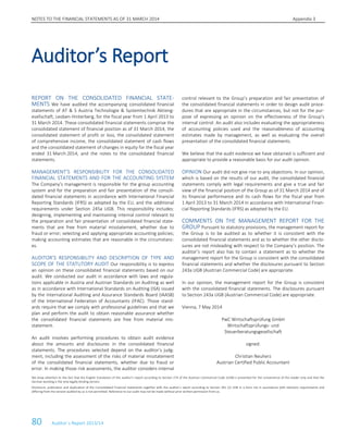NOTES TO THE FINANCIAL STATEMENTS AS OF 31 MARCH 2014 Appendix 3
80 Auditor´s Report 2013/14
REPORT ON THE CONSOLIDATED FINANCIAL STATE-
MENTS We have audited the accompanying consolidated financial
statements of AT & S Austria Technologie & Systemtechnik Aktieng-
esellschaft, Leoben-Hinterberg, for the fiscal year from 1 April 2013 to
31 March 2014. These consolidated financial statements comprise the
consolidated statement of financial position as of 31 March 2014, the
consolidated statement of profit or loss, the consolidated statement
of comprehensive income, the consolidated statement of cash flows
and the consolidated statement of changes in equity for the fiscal year
ended 31 March 2014, and the notes to the consolidated financial
statements.
MANAGEMENT’S RESPONSIBILITY FOR THE CONSOLIDATED
FINANCIAL STATEMENTS AND FOR THE ACCOUNTING SYSTEM
The Company’s management is responsible for the group accounting
system and for the preparation and fair presentation of the consoli-
dated financial statements in accordance with International Financial
Reporting Standards (IFRS) as adopted by the EU, and the additional
requirements under Section 245a UGB. This responsibility includes:
designing, implementing and maintaining internal control relevant to
the preparation and fair presentation of consolidated financial state-
ments that are free from material misstatement, whether due to
fraud or error; selecting and applying appropriate accounting policies;
making accounting estimates that are reasonable in the circumstanc-
es.
AUDITOR’S RESPONSIBILITY AND DESCRIPTION OF TYPE AND
SCOPE OF THE STATUTORY AUDIT Our responsibility is to express
an opinion on these consolidated financial statements based on our
audit. We conducted our audit in accordance with laws and regula-
tions applicable in Austria and Austrian Standards on Auditing as well
as in accordance with International Standards on Auditing (ISA) issued
by the International Auditing and Assurance Standards Board (IAASB)
of the International Federation of Accountants (IFAC). Those stand-
ards require that we comply with professional guidelines and that we
plan and perform the audit to obtain reasonable assurance whether
the consolidated financial statements are free from material mis-
statement.
An audit involves performing procedures to obtain audit evidence
about the amounts and disclosures in the consolidated financial
statements. The procedures selected depend on the auditor’s judg-
ment, including the assessment of the risks of material misstatement
of the consolidated financial statements, whether due to fraud or
error. In making those risk assessments, the auditor considers internal
control relevant to the Group’s preparation and fair presentation of
the consolidated financial statements in order to design audit proce-
dures that are appropriate in the circumstances, but not for the pur-
pose of expressing an opinion on the effectiveness of the Group’s
internal control. An audit also includes evaluating the appropriateness
of accounting policies used and the reasonableness of accounting
estimates made by management, as well as evaluating the overall
presentation of the consolidated financial statements.
We believe that the audit evidence we have obtained is sufficient and
appropriate to provide a reasonable basis for our audit opinion.
OPINION Our audit did not give rise to any objections. In our opinion,
which is based on the results of our audit, the consolidated financial
statements comply with legal requirements and give a true and fair
view of the financial position of the Group as of 31 March 2014 and of
its financial performance and its cash flows for the fiscal year from
1 April 2013 to 31 March 2014 in accordance with International Finan-
cial Reporting Standards (IFRS) as adopted by the EU.
COMMENTS ON THE MANAGEMENT REPORT FOR THE
GROUP Pursuant to statutory provisions, the management report for
the Group is to be audited as to whether it is consistent with the
consolidated financial statements and as to whether the other disclo-
sures are not misleading with respect to the Company’s position. The
auditor’s report also has to contain a statement as to whether the
management report for the Group is consistent with the consolidated
financial statements and whether the disclosures pursuant to Section
243a UGB (Austrian Commercial Code) are appropriate.
In our opinion, the management report for the Group is consistent
with the consolidated financial statements. The disclosures pursuant
to Section 243a UGB (Austrian Commercial Code) are appropriate.
Vienna, 7 May 2014
PwC Wirtschaftsprüfung GmbH
Wirtschaftsprüfungs- und
Steuerberatungsgesellschaft
signed:
Christian Neuherz
Austrian Certified Public Accountant
We draw attention to the fact that the English translation of this auditor’s report according to Section 274 of the Austrian Commercial Code (UGB) is presented for the convenience of the reader only and that the
German wording is the only legally binding version.
Disclosure, publication and duplication of the Consolidated Financial Statements together with the auditor’s report according to Section 281 (2) UGB in a form not in accordance with statutory requirements and
differing from the version audited by us is not permitted. Reference to our audit may not be made without prior written permission from us.
Auditor’s Report
 