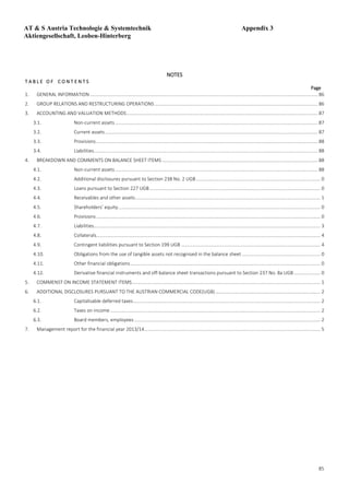 85
NOTES
T A B L E O F C O N T E N T S
Page
1. GENERAL INFORMATION.................................................................................................................................................................................... 86
2. GROUP RELATIONS AND RESTRUCTURING OPERATIONS................................................................................................................................. 86
3. ACCOUNTING AND VALUATION METHODS....................................................................................................................................................... 87
3.1. Non-current assets ................................................................................................................................................................ 87
3.2. Current assets........................................................................................................................................................................ 87
3.3. Provisions............................................................................................................................................................................... 88
3.4. Liabilities................................................................................................................................................................................. 88
4. BREAKDOWN AND COMMENTS ON BALANCE SHEET ITEMS ........................................................................................................................... 88
4.1. Non-current assets ................................................................................................................................................................ 88
4.2. Additional disclosures pursuant to Section 238 No. 2 UGB .................................................................................................. 0
4.3. Loans pursuant to Section 227 UGB....................................................................................................................................... 0
4.4. Receivables and other assets.................................................................................................................................................. 1
4.5. Shareholders’ equity................................................................................................................................................................ 0
4.6. Provisions................................................................................................................................................................................. 0
4.7. Liabilities................................................................................................................................................................................... 3
4.8. Collaterals................................................................................................................................................................................. 4
4.9. Contingent liabilities pursuant to Section 199 UGB .............................................................................................................. 4
4.10. Obligations from the use of tangible assets not recognised in the balance sheet .............................................................. 0
4.11. Other financial obligations...................................................................................................................................................... 0
4.12. Derivative financial instruments and off-balance sheet transactions pursuant to Section 237 No. 8a UGB..................... 0
5. COMMENST ON INCOME STATEMENT ITEMS..................................................................................................................................................... 1
6. ADDITIONAL DISCLOSURES PURSUANT TO THE AUSTRIAN COMMERCIAL CODE(UGB)................................................................................... 2
6.1. Capitalisable deferred taxes.................................................................................................................................................... 2
6.2. Taxes on income...................................................................................................................................................................... 2
6.3. Board members, employees................................................................................................................................................... 2
7. Management report for the financial year 2013/14........................................................................................................................................... 5
AT & S Austria Technologie & Systemtechnik Appendix 3
Aktiengesellschaft, Leoben-Hinterberg
 